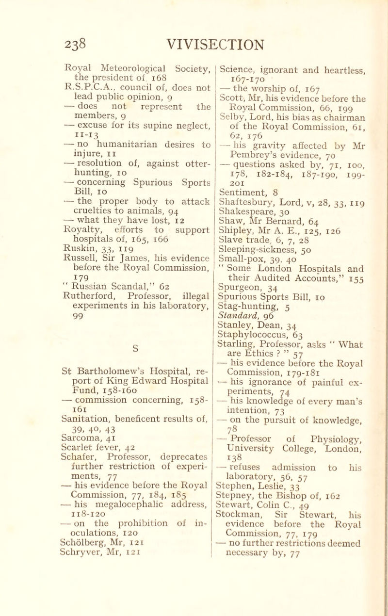 Royal Meteorological Society, the president of 168 R.S.P.C.A.. council of, does not lead public opinion, 9 — does not represent the members, 9 — excuse for its supine neglect, 11-13 — no humanitarian desires to injure, ii — resolution of, against otter¬ hunting, 10 — concerning Spurious Sports Bill, 10 — the proper body to attack cruelties to animals, 94 — what they have lost, 12 Royalty, efforts to support hospitals of, 165, 166 Ruskin, 33, 119 Russell, Sir James, his evidence before the Royal Commission, 179 “ Russian Scandal,” 62 Rutherford, Professor, illegal experiments in his laboratory, 99 S St Bartholomew’s Hospital, re¬ port of King Edward Hospital Fund, 158-160 — commission concerning, 158- 161 Sanitation, beneficent results of, 39. 40. 43 Sarcoma, 41 Scarlet fever, 42 Schafer, Professor, deprecates further restriction of experi¬ ments, 77 — his evidence before the Royal Commission, 77, 184, 185 — his megalocephalic address, 118-120 — on the prohibition of in¬ oculations, 120 Scholberg, Mr, 121 Schryver, Mr, I2i Science, ignorant and heartless, 167-170 — the worship of, 167 Scott, Mr, his evidence before the Royal Commission, 66, 199 Selby, Lord, his bias as chairman of the Royal Commission, 61, 62, 176 — his gravity affected by Mr Pembrey’s evidence, 70 — questions asked by, 71, 100, 178, 182-184, 187-190, 199- 201 Sentiment, 8 Shaftesbury, Lord, v, 28, 33, 119 Shakespeare, 30 Shaw, Mr Bernard, 64 Shipley, Mr A. E., 125, 126 Slave trade, 6, 7, 28 Sleeping-sickness, 50 Small-pox, 39. 40  Some London Hospitals and their Audited Accounts,” 155 Spurgeon, 34 Spurious Sports Bill, 10 Stag-hunting, 5 Standayd, 96 Stanley, Dean, 34 Staphylococcus, 63 Starling, Professor, asks “ What are Ethics ? ” 57 — his evidence before the Royal Commission, 179-181 — his ignorance of painful ex¬ periments, 74 — his knowledge of every man’s intention, 73 — on the pursuit of knowledge, 7^ — Professor of Physiology, University College, London, 138 — refuses admission to his laboratory, 56, 57 Stephen, Leslie, 33 Stepney, the Bishop of, 162 Stewart, Colin C., 49 Stockman, Sir Stewart, his evidence before the Royal Commission, 77, 179 — no further restrictions deemed necessary by, 77