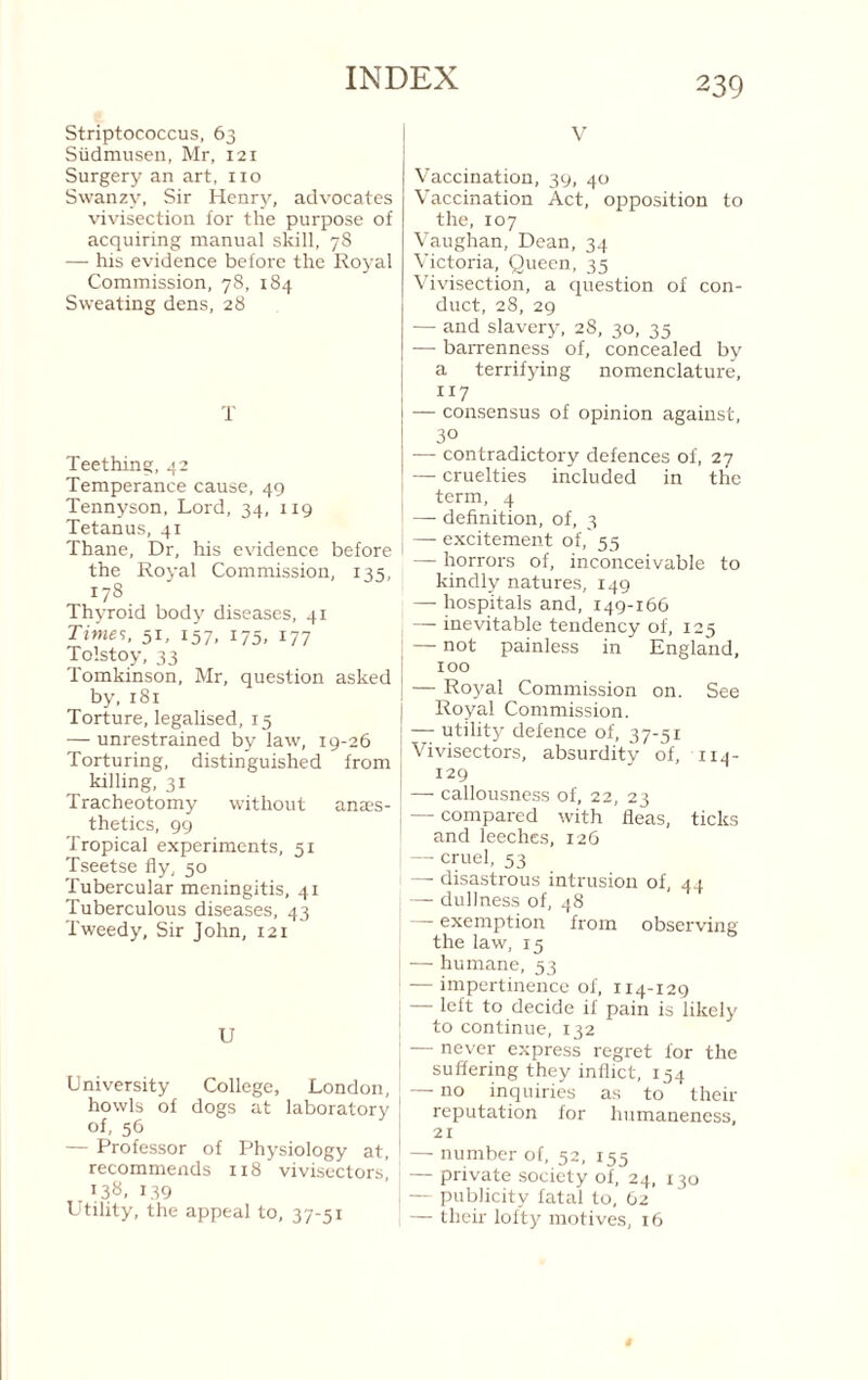 Striptococcus, 63 Sudmusen, Mr, 121 Surgery an art, no Swanzy, Sir Henry, advocates vivisection for the purpose of acquiring manual skill, 7S — his evidence before the Royal Commission, 78, 184 Sweating dens, 28 T Teething, 42 Temperance cause, 49 Tennyson, Lord, 34, 119 Tetanus, 41 Thane, Dr, his evidence before the Royal Commission, 135, 178 Thyroid body diseases, 41 Time’;, 51, 157, 175, 177 Tolstoy, 33 Tomkinson, Mr, question asked by, 181 Torture, legalised, 15 — unrestrained by law, 19-26 Torturing, distinguished from killing, 31 Tracheotomy without anaes¬ thetics, 99 Tropical experiments, 51 Tseetse fly, 50 Tubercular meningitis, 41 Tuberculous diseases, 43 Tweedy, Sir John, 121 U University College, London, howls of dogs at laboratory of, 56 — Professor of Physiology at, recommends 118 viviscctorsi .i3«. 139 Utility, the appeal to, 37-51 V Vaccination, 39, 40 Vaccination Act, opposition to the, 107 Vaughan, Dean, 34 Victoria, Queen, 35 Vivisection, a question of con¬ duct, 28, 29 — and slavery, 28, 30, 35 — baiTenness of, concealed by a terrifying nomenclature, 117 — consensus of opinion against, 30 — contradictory defences of, 27 — cruelties included in the term, 4 — definition, of, 3 —- excitement of, 55 — horrors of, inconceivable to kindly natures, 149 — hospitals and, 149-166 — inevitable tendency of, 125 — not painless in England, too — Royal Commission on. See Royal Commission. — utility defence of, 37-51 Vivisectors, absurdity of, 114- 129 — callousness of, 22, 23 — compared with fleas, ticks and leeches, 126 — cruel, 53 —■ disastrous intrusion of, 44 — dullness of, 48 exemption from observing the law, 15 — humane, 53 — impertinence of, 114-129 — left to decide if pain is likely to continue, 132 — never express regret for the suffering they inflict, 154 — no inquiries as to their reputation for humaneness, 21 — number of, 52, 155 — private society of, 24, 130 — publicity fatal to, 62 — their lofty motives, 16