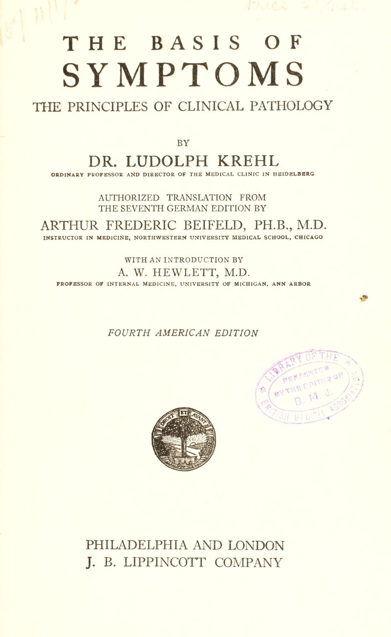 THE BASIS OF SYMPTOMS THE PRINCIPLES OF CLINICAL PATHOLOGY BY DR. LUDOLPH KREHL ORDINARY PROFESSOR AND DIRECTOR OF THE MEDICAL CLINIC IN HEIDELBERG AUTHORIZED TRANSLATION FROM THE SEVENTH GERMAN EDITION BY ARTHUR FREDERIC BEIFELD, PH.B., M.D. INSTRUCTOR IN MEDICINE, NORTHWESTERN UNIVERSITY MEDICAL SCHOOL, CHICAGO WITH AN INTRODUCTION BY A. W. HEWLETT, M.D. PROFESSOR OF INTERNAL MEDICINE, UNIVERSITY OF MICHIGAN, ANN ARBOR * FOURTH AMERICAN EDITION PHILADELPHIA AND LONDON J. B. LIPPINCOTT COMPANY