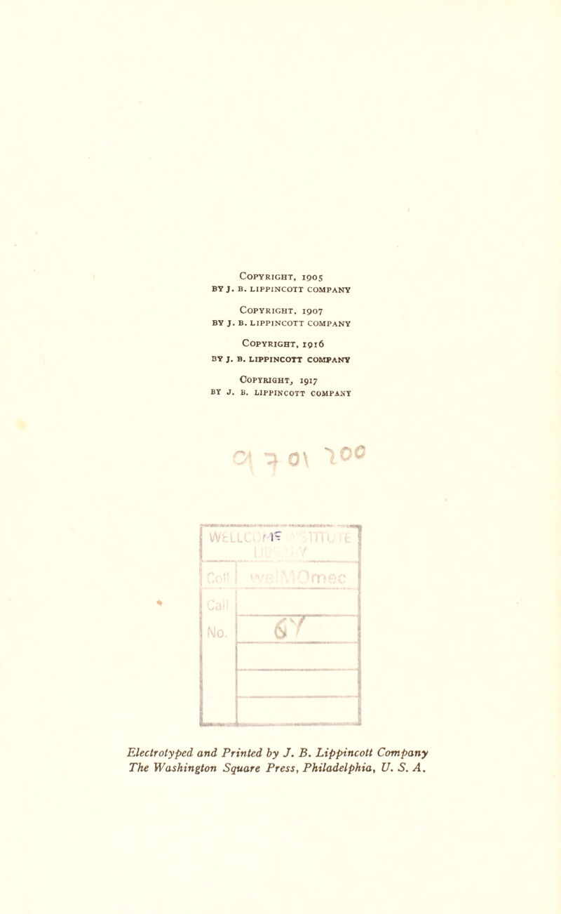 Copyright, 1905 BY J. B. LIPPINCOTT COMPANY Copyright, 1907 BY J. B. LIPPINCOTT COMPANY Copyright, 1916 BY J. B. LIPPINCOTT COMPANY Copyright, 1917 BY J. B. LIPPINCOTT COMPANY Electrolyped and Printed by J. B. Lippincott Company The Washington Square Press, Philadelphia, U. S. A.