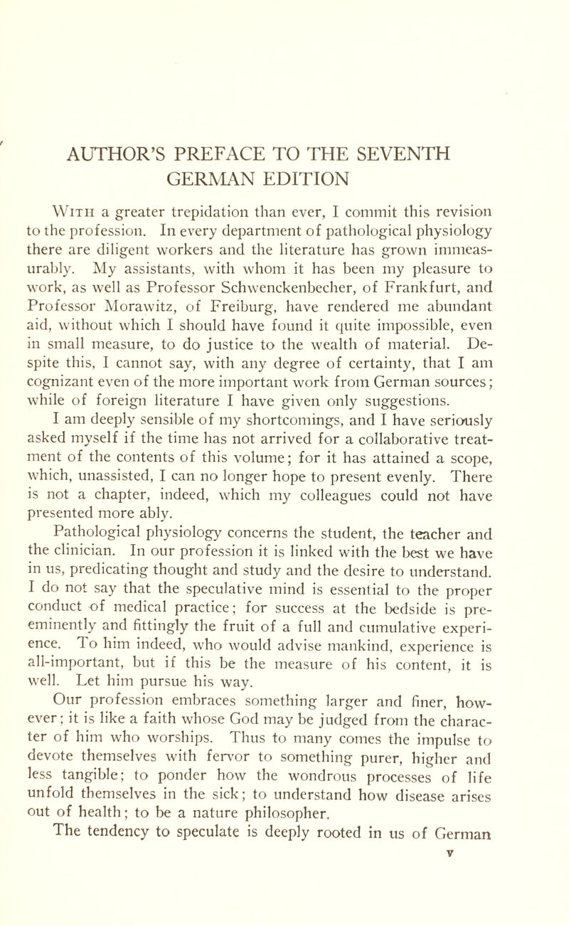 AUTHOR’S PREFACE TO THE SEVENTH GERMAN EDITION With a greater trepidation than ever, I commit this revision to the profession. In every department of pathological physiology there are diligent workers and the literature has grown immeas¬ urably. My assistants, with whom it has been my pleasure to work, as well as Professor Schwenckenbecher, of Frankfurt, and Professor Morawitz, of Freiburg, have rendered me abundant aid, without which I should have found it quite impossible, even in small measure, to do justice to the wealth of material. De¬ spite this, I cannot say, with any degree of certainty, that I am cognizant even of the more important work from German sources; while of foreign literature I have given only suggestions. I am deeply sensible of my shortcomings, and I have seriously asked myself if the time has not arrived for a collaborative treat¬ ment of the contents of this volume; for it has attained a scope, which, unassisted, I can no longer hope to present evenly. There is not a chapter, indeed, which my colleagues could not have presented more ably. Pathological physiology concerns the student, the teacher and the clinician. In our profession it is linked with the best we have in us, predicating thought and study and the desire to understand. I do not say that the speculative mind is essential to the proper conduct of medical practice; for success at the bedside is pre¬ eminently and fittingly the fruit of a full and cumulative experi¬ ence. To him indeed, who would advise mankind, experience is all-important, but if this be the measure of his content, it is well. Let him pursue his way. Our profession embraces something larger and finer, how¬ ever; it is like a faith whose God may be judged from the charac¬ ter of him who worships. Thus to many comes the impulse to devote themselves with fervor to something purer, higher and less tangible; to ponder how the wondrous processes of life unfold themselves in the sick; to understand how disease arises out of health; to be a nature philosopher. The tendency to speculate is deeply rooted in us of German