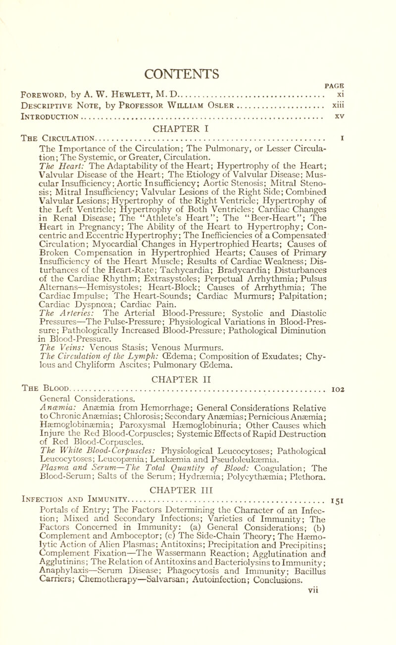 CONTENTS PAGE Foreword, by A. W. Hewlett, M. D. xi Descriptive Note, by Professor William Osler. xiii Introduction. xv CHAPTER I The Circulation. i The Importance of the Circulation; The Pulmonary, or Lesser Circula¬ tion ; The Systemic, or Greater, Circulation. The Heart: The Adaptability of the Heart; Hypertrophy of the Heart; Valvular Disease of the Heart; The Etiology of Valvular Disease; Mus¬ cular Insufficiency; Aortic Insufficiency; Aortic Stenosis; Mitral Steno¬ sis; Mitral Insufficiency; Valvular Lesions of the Right Side; Combined Valvular Lesions; Hypertrophy of the Right Ventricle; Hypertrophy of the Left Ventricle; Hypertrophy of Both Ventricles; Cardiac Changes in Renal Disease; The “Athlete’s Heart”; The “Beer-Heart”; The Heart in Pregnancy; The Ability of the Heart to Hypertrophy; Con¬ centric and Eccentric Hypertrophy; The Inefficiencies of a Compensated Circulation; Myocardial Changes in Hypertrophied Hearts; Causes of Broken Compensation in Hypertrophied Hearts; Causes of Primary Insufficiency of the Heart Muscle; Results of Cardiac Weakness; Dis¬ turbances of the Heart-Rate; Tachycardia; Bradycardia; Disturbances of the Cardiac Rhythm; Extrasystoles; Perpetual Arrhythmia; Pulsus Altemans—Hemisystoles; Heart-Block; Causes of Arrhythmia; The Cardiac Impulse; The Heart-Sounds; Cardiac Murmurs; Palpitation; Cardiac Dyspnoea; Cardiac Pain. The Arteries: The Arterial Blood-Pressure; Systolic and Diastolic Pressures—The Pulse-Pressure; Physiological Variations in Blood-Pres¬ sure; Pathologically Increased Blood-Pressure; Pathological Diminution in Blood-Pressure. The Veins: Venous Stasis; Venous Murmurs. The Circulation of the Lymph: CEdema; Composition of Exudates; Chy¬ lous and Chyliform Ascites; Pulmonary CEdema. CHAPTER II The Blood. 102 General Considerations. Anaemia: Anaemia from Hemorrhage; General Considerations Relative to Chronic Anaemias; Chlorosis; Secondary Anaemias; Pernicious Anaemia; Haemoglobinaemia; Paroxysmal Hemoglobinuria; Other Causes which Injure the Red Blood-Corpuscles; Systemic Effects of Rapid Destruction of Red Blood-Corpuscles. The White Blood-Corpuscles: Physiological Leucocytoses; Pathological Leucocytoses; Leucopaenia; Leukaemia and Pseudoleukaemia. Plasma and Serum—The Total Quantity of Blood: Coagulation; The Blood-Serum; Salts of the Serum; Hydraemia; Polycythaemia; Plethora. CHAPTER III Infection and Immunity. 151 Portals of Entry; The Factors Determining the Character of an Infec¬ tion; Mixed and Secondary Infections; Varieties of Immunity; The Factors Concerned in Immunity: (a) General Considerations; (b) Complement and Amboceptor; (c) The Side-Chain Theory; The Haemo¬ lytic Action of Alien Plasmas; Antitoxins; Precipitation and Precipitins; Complement Fixation—The Wassermann Reaction; Agglutination and Agglutinins; The Relation of Antitoxins and Bacteriolysins to Immunity; Anaphylaxis—Serum Disease; Phagocytosis and Immunity; Bacillus Carriers; Chemotherapy—Salvarsan; Autoinfection; Conclusions.