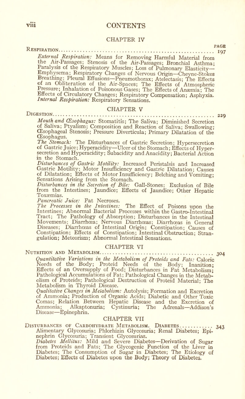 • • • CHAPTER IV Respiration. External Respiration: Means for Removing Harmful Material from the Air-Passages; Stenosis of the Air-Passages; Bronchial Asthma; Paralysis of the Respiratory Muscles; Loss of Pulmonary Elasticity— Emphysema; Respiratory Changes of Nervous Origin—Cheyne-Stokes Breathing; Pleural Effusions—Pneumothorax; Atelectasis; The Effects of an Obliteration of the Air-Spaces; The Effects of Atmospheric Pressure; Inhalation of Poisonous Gases; The Effects of Anaemia; The Effects of Circulatory Changes; Respiratory Compensation; Asphyxia. Internal Respiration: Respiratory Sensations. CHAPTER V Digestion. Mouth and CEsophagus: Stomatitis; The Saliva; Diminished Secretion of Saliva; Ptyalism; Composition and Reaction of Saliva; Swallowing; (Esophageal Stenosis; Pressure Diverticula; Primary Dilatation of the (Esophagus. The Stomach: The Disturbances of Gastric Secretion; Hypersecretion of Gastric Juice; Hyperacidity—Ulcer of the Stomach; Effects of Hyper¬ secretion and Hyperacidity; Subacidity and Anacidity; Bacterial Action in the Stomach. Disturbances of Gastric Motility: Increased Peristalsis and Increased Gastric Motility; Motor Insufficiency and Gastric Dilatation; Causes of Dilatation;_ Effects of Motor Insufficiency; Belching and Vomiting; Sensations Arising from the Stomach. Disturbances in the Secretion of Bile: Gall-Stones; Exclusion of Bile from the Intestines; Jaundice; Effects of Jaundice; Other Hepatic Toxaemias. Pancreatic Juice: Fat Necroses. The Processes in the Intestines: The Effect of Poisons upon the Intestines; Abnormal Bacterial Processes within the Gastro-Intestinal Tract; The Pathology of Absorption; Disturbances in the Intestinal Movements; Diarrhoea; Nervous Diarrhoeas; Diarrhoeas in General Diseases; Diarrhoeas of Intestinal Origin; Constipation; Causes of Constipation; Effects of Constipation; Intestinal Obstruction; Stran¬ gulation; Meteorism; Abnormal Intestinal Sensations. CHAPTER VI Nutrition and Metabolism. Quantitative Variations in the Metabolism of Proteids and Fats: Caloric Needs of the Body; Proteid Needs of the Body; Inanition; Effects of an Oversupply of Food; Disturbances in Fat Metabolism; Pathological Accumulations of Fat; Pathological Changes in the Metab¬ olism of Proteids; Pathological Destruction of Proteid Material; The Metabolism in Thyroid Disease. Qualitative Changes in Metabolism: Autolysis; Formation and Excretion of Ammonia; Production of Organic Acids; Diabetic and Other Toxic Comas; Relation Between Hepatic Disease and the Excretion of Ammonia; Alkaptonuria; Cystinuria; The Adrenals—Addison’s Disease—Epinephrin. CHAPTER VII Disturbances of Carbohydrate Metabolism. Diabetes. Alimentary Glycosuria; Plilorhizin Glycosuria; Renal Diabetes; Epi¬ nephrin Glycosuria; Transient Glycosurias. Diabetes Mellitus: Mild and Severe Diabetes—Derivation of Sugar from Proteids and Fats; The Glycogenic Function of the Liver in Diabetes; The Consumption of Sugar in Diabetes; The Etiology of Diabetes; Effects of Diabetes upon the Body; Theory of Diabetes.