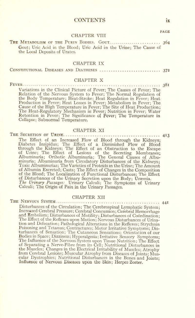 PAGE CHAPTER VIII The Metabolism of the Purin Bodies. Gout. 364 Gout; Uric Acid in the Blood; Uric Acid in the Urine; The Cause of the Local Deposits of Urates. CHAPTER IX Constitutional Diseases and Diatheses. 372 CHAPTER X Fever. 381 Variations in the Clinical Picture of Fever; The Causes of Fever; The Relation of the Nervous System to Fever; The Normal Regulation of the Body Temperature; Heat-Stroke; Heat Regulation in Fever; Heat Production in Fever; Heat Losses in Fever; Metabolism in Fever; The Cause of the High Temperature in Fever; The Site of Heat Production; The Heat-Regulatory Mechanism in Fever; Nutrition in Fever; Water Retention in Fever; The Significance of Fever; The Temperature in Collapse; Subnormal Temperature, CHAPTER XI The Secretion of Urine. 413 The Effect of an Increased Flow of Blood through the Kidneys; Diabetes Insipidus; The Effect of a Diminished Flow of Blood through the Kidneys; The Effect of an Obstruction to the Escape of Urine; The Effect of Lesions of the Secreting Membranes; Albuminuria; Orthotic Albuminuria; The General Causes of Albu¬ minuria; Albuminuria from Circulatory Disturbances of the Kidneys; Toxic Albuminurias; The Varieties of Proteids m the Urine; The Amount of Albumin Excreted; Casts; The Effect of Changes in the Composition of the Blood; The Localization of Functional Disturbances; The Effect of Disturbances of the Urinary Secretion upon the Body; Uraemia. The Urinary Passages: Urinary Calculi; The Symptoms of Urinary Calculi; The Origin of Pain in the Urinary Passages. CHAPTER XII The Nervous System. 441 Disturbances of the Circulation; The Cerebrospinal Lymphatic System; Increased Cerebral Pressure; Cerebral Concussion; Cerebral Hemorrhage and Embolism; Disturbances of Motility; Disturbances of Coordination; The Effect of the Reflexes upon Motion; Nervous Disturbances of Urina¬ tion and Defecation; Pathological Alterations in the Reflexes; Strychnin Poisoning and Tetanus; Contractures; Motor Irritative Symptoms; Dis¬ turbances of Sensation; The Cutaneous Sensations; Orientation of our Bodies in Space; Dizziness; Hyperalgesia; Irritative Sensory Symptoms; The Influence of the Nervous System upon Tissue Nutrition; The Effect of Separating a Nerve-Fibre from its Cell; Nutritional Disturbances in the Muscles; Changes in the Electrical Irritability of Muscles; Atrophy from Cerebral Lesions; Muscular Atrophy from Diseases of Joints; Mus¬ cular Dystrophies; Nutritional Disturbances in the Bones and Joints; Influence of Nervous Diseases upon the Skin; Herpes Zoster.