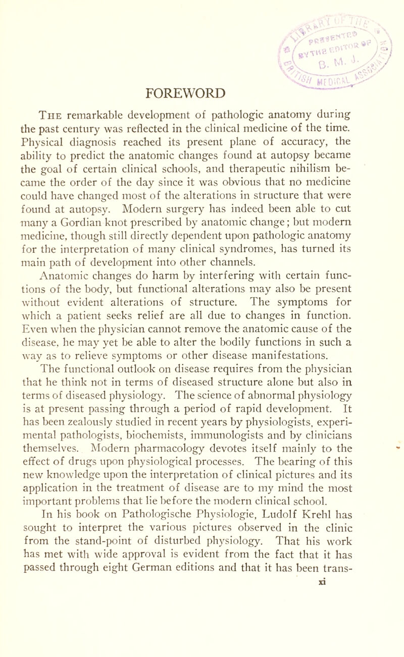 FOREWORD +' Y pR rp_S> o-^ j-äfsy OU 1 J) \ //o/T—- <£// MFDir^V- The remarkable development of pathologic anatomy during the past century was reflected in the clinical medicine of the time. Physical diagnosis reached its present plane of accuracy, the ability to predict the anatomic changes found at autopsy became the goal of certain clinical schools, and therapeutic nihilism be¬ came the order of the day since it was obvious that no medicine could have changed most of the alterations in structure that were found at autopsy. Modern surgery has indeed been able to cut many a Gordian knot prescribed by anatomic change; but modern medicine, though still directly dependent upon pathologic anatomy for the interpretation of many clinical syndromes, has turned its main path of development into other channels. Anatomic changes do harm by interfering with certain func¬ tions of the body, but functional alterations may also be present without evident alterations of structure. The symptoms for which a patient seeks relief are all due to changes in function. Even when the physician cannot remove the anatomic cause of the disease, he may yet be able to alter the bodily functions in such a way as to relieve symptoms or other disease manifestations. The functional outlook on disease requires from the physician that he think not in terms of diseased structure alone but also in terms of diseased physiology. The science of abnormal physiology is at present passing through a period of rapid development. It has been zealously studied in recent years by physiologists, experi¬ mental pathologists, biochemists, immunologists and by clinicians themselves. Modern pharmacology devotes itself mainly to the effect of drugs upon physiological processes. The bearing of this new knowledge upon the interpretation of clinical pictures and its application in the treatment of disease are to my mind the most important problems that lie before the modern clinical school. In his book on Pathologische Physiologie, Ludolf Krehl has sought to interpret the various pictures observed in the clinic from the stand-point of disturbed physiology. That his work has met with wide approval is evident from the fact that it has passed through eight German editions and that it has been trans-