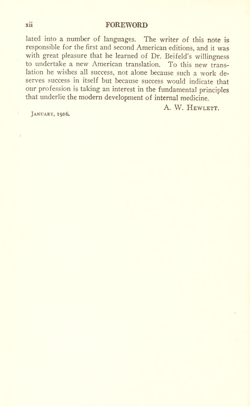 lated into a number of languages. The writer of this note is responsible for the first and second American editions, and it was with great pleasure that he learned of Dr. Beifeld’s willingness to undertake a new American translation. To this new trans¬ lation he wishes all success, not alone because such a work de¬ serves success in itself but because success would indicate that our profession is taking an interest in the fundamental principles that underlie the modern development of internal medicine. A. W. Hewlett. January, 1916.