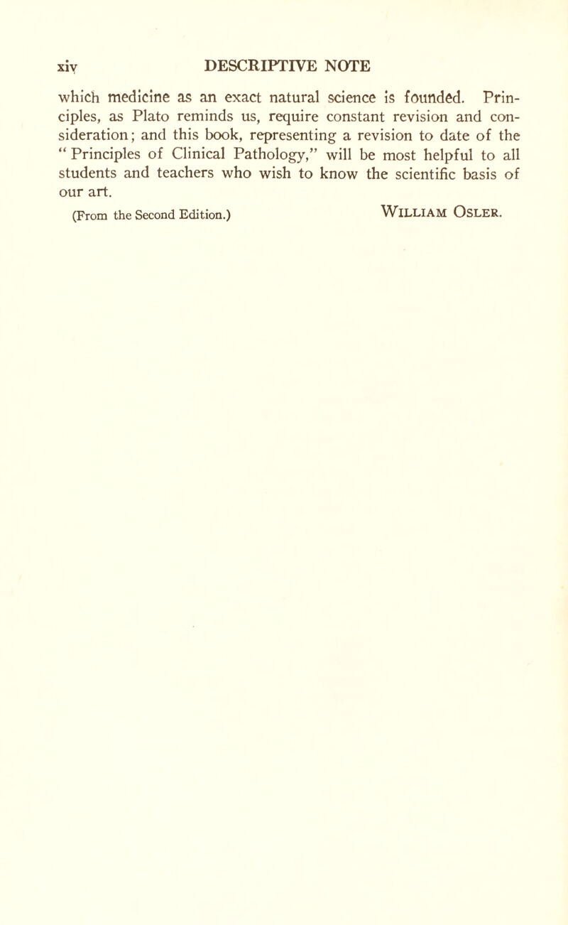 xiy which medicine as an exact natural science is founded. Prin¬ ciples, as Plato reminds us, require constant revision and con¬ sideration; and this book, representing a revision to date of the “ Principles of Clinical Pathology,” will be most helpful to all students and teachers who wish to know the scientific basis of our art. (From the Second Edition.) WlLLIAM OSLER.