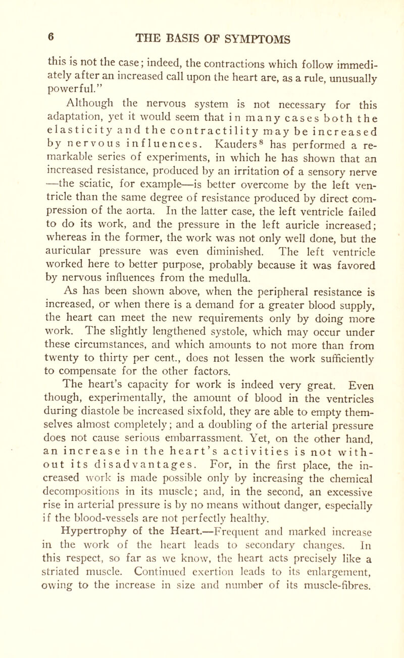 this is not the case; indeed, the contractions which follow immedi¬ ately after an increased call upon the heart are, as a rule, unusually powerful.” Although the nervous system is not necessary for this adaptation, yet it would seem that in many cases both the elasticity and the contractility may be increased by nervous influences. Kauders8 has performed a re¬ markable series of experiments, in which he has shown that an increased resistance, produced by an irritation of a sensory nerve —the sciatic, for example—is better overcome by the left ven¬ tricle than the same degree of resistance produced by direct com¬ pression of the aorta. In the latter case, the left ventricle failed to do its work, and the pressure in the left auricle increased; whereas in the former, the work was not only well done, but the auricular pressure was even diminished. The left ventricle worked here to better purpose, probably because it was favored by nervous influences from the medulla. As has been shown above, when the peripheral resistance is increased, or when there is a demand for a greater blood supply, the heart can meet the new requirements only by doing more work. The slightly lengthened systole, which may occur under these circumstances, and which amounts to not more than from twenty to thirty per cent., does not lessen the work sufficiently to compensate for the other factors. The heart’s capacity for work is indeed very great. Even though, experimentally, the amount of blood in the ventricles during diastole be increased sixfold, they are able to empty them¬ selves almost completely; and a doubling of the arterial pressure does not cause serious embarrassment. Yet, on the other hand, an increase in the heart’s activities is not with¬ out its disadvantages. For, in the first place, the in¬ creased work is made possible only by increasing the chemical decompositions in its muscle; and, in the second, an excessive rise in arterial pressure is by no means without danger, especially if the blood-vessels are not perfectly healthy. Hypertrophy of the Heart.—Frequent and marked increase in the work of the heart leads to secondary changes. In this respect, so far as we know, the heart acts precisely like a striated muscle. Continued exertion leads to its enlargement, owing to the increase in size and number of its muscle-fibres.
