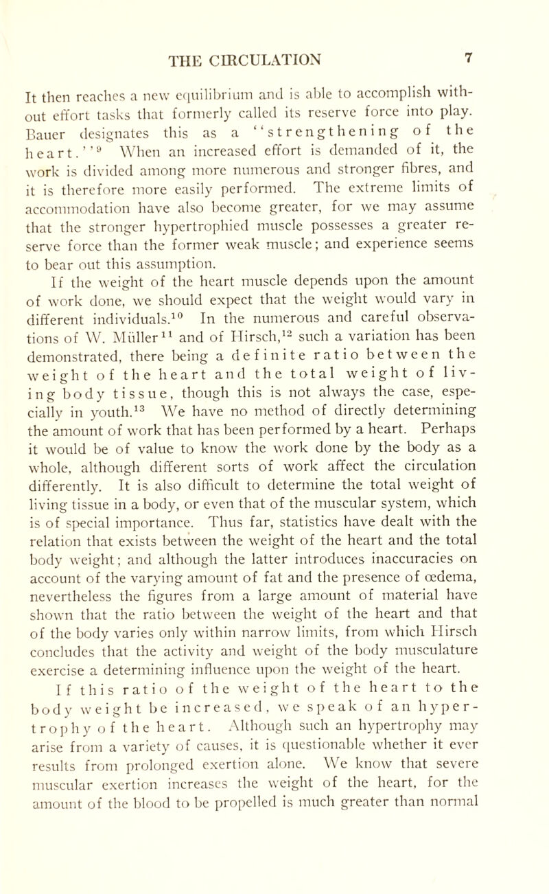 It then reaches a new equilibrium ami is able to accomplish with¬ out effort tasks that formerly called its reserve force into play. Bauer designates this as a “strengthening of the heart.’’9 When an increased effort is demanded of it, the work is divided among more numerous and stronger fibres, and it is therefore more easily performed. The extreme limits of accommodation have also become greater, for we may assume that the stronger hypertrophied muscle possesses a greater re¬ serve force than the former weak muscle; and experience seems to bear out this assumption. If the weight of the heart muscle depends upon the amount of work done, we should expect that the weight would vary in different individuals.10 In the numerous and careful observa¬ tions of W. Müller11 and of Hirsch,12 such a variation has been demonstrated, there being a definite ratio between the weight of the heart and the total weight of liv¬ ing body tissue, though this is not always the case, espe¬ cially in youth.13 We have no method of directly determining the amount of work that has been performed by a heart. Perhaps it would be of value to know the work done by the body as a whole, although different sorts of work affect the circulation differently. It is also difficult to determine the total weight of living tissue in a body, or even that of the muscular system, which is of special importance. Thus far, statistics have dealt with the relation that exists between the weight of the heart and the total body weight; and although the latter introduces inaccuracies on account of the varying amount of fat and the presence of oedema, nevertheless the figures from a large amount of material have shown that the ratio between the weight of the heart and that of the body varies only within narrow limits, from which Hirsch concludes that the activity and weight of the body musculature exercise a determining influence upon the weight of the heart. If this ratio of the weight of the heart to the body weight be increased, we speak of an hyper¬ trophy of the heart. Although such an hypertrophy may arise from a variety of causes, it is questionable whether it ever results from prolonged exertion alone. We know that severe muscular exertion increases the weight of the heart, for the amount of the blood to be propelled is much greater than normal