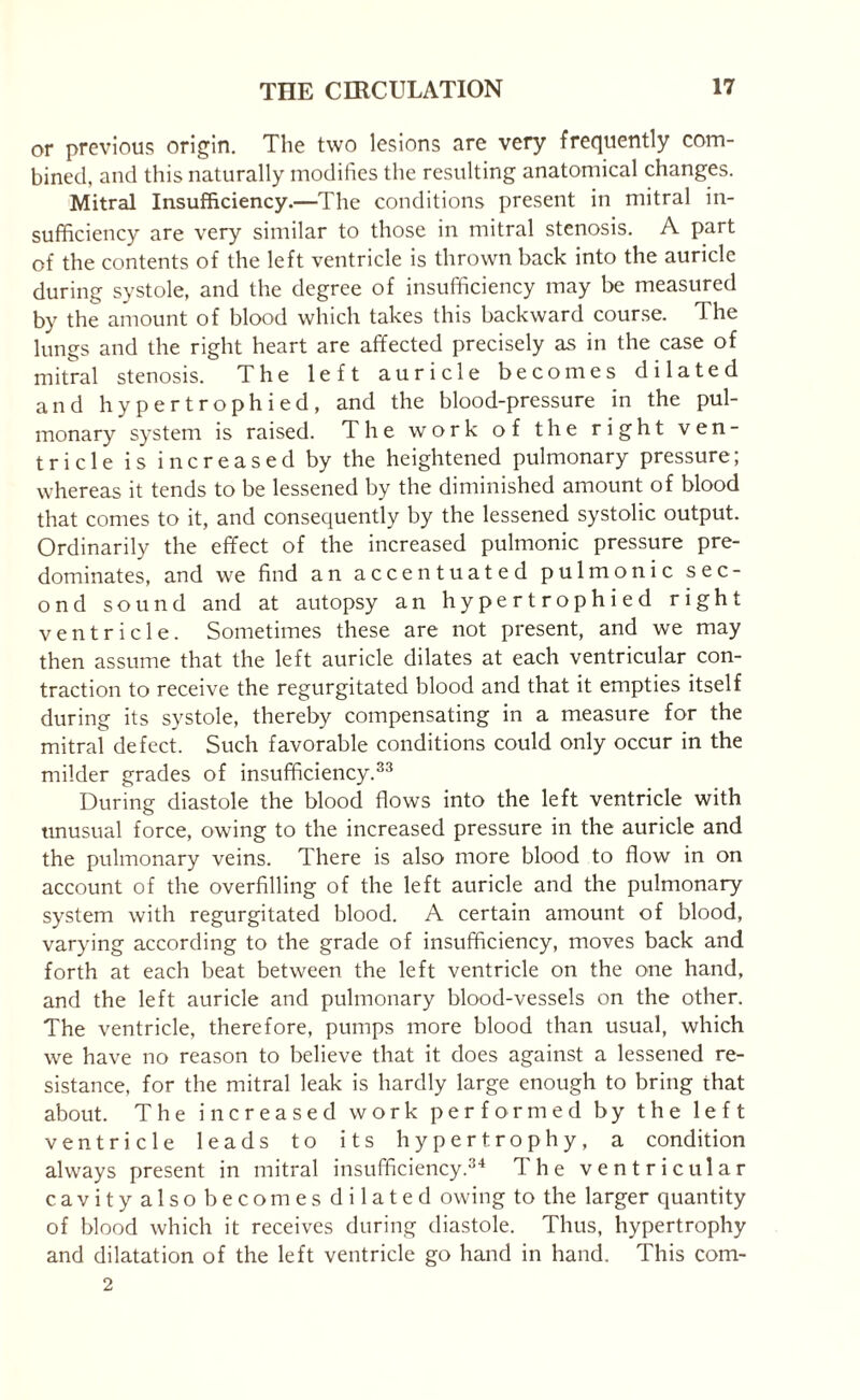 or previous origin. The two lesions are very frequently com¬ bined, and this naturally modifies the resulting anatomical changes. Mitral Insufficiency.—The conditions present in mitral in¬ sufficiency are very similar to those in mitral stenosis. A part of the contents of the left ventricle is thrown back into the auricle during systole, and the degree of insufficiency may be measured by the amount of blood which takes this backward course. The lungs and the right heart are affected precisely as in the case of mitral stenosis. The left auricle becomes dilated and hypertrophied, and the blood-pressure in the pul¬ monary system is raised. The work of the right ven¬ tricle is increased by the heightened pulmonary pressure; whereas it tends to be lessened by the diminished amount of blood that comes to it, and consequently by the lessened systolic output. Ordinarily the effect of the increased pulmonic pressure pre¬ dominates, and we find an accentuated pulmonic sec¬ ond sound and at autopsy an hypertrophied right ventricle. Sometimes these are not present, and we may then assume that the left auricle dilates at each ventricular con¬ traction to receive the regurgitated blood and that it empties itself during its systole, thereby compensating in a measure for the mitral defect. Such favorable conditions could only occur in the milder grades of insufficiency.33 During diastole the blood flows into the left ventricle with unusual force, owing to the increased pressure in the auricle and the pulmonary veins. There is also more blood to flow in on account of the overfilling of the left auricle and the pulmonary system with regurgitated blood. A certain amount of blood, varying according to the grade of insufficiency, moves back and forth at each beat between the left ventricle on the one hand, and the left auricle and pulmonary blood-vessels on the other. The ventricle, therefore, pumps more blood than usual, which we have no reason to believe that it does against a lessened re¬ sistance, for the mitral leak is hardly large enough to bring that about. The increased work performed by the left ventricle leads to its hypertrophy, a condition always present in mitral insufficiency.34 The ventricular cavityalsobecomesdilated owing to the larger quantity of blood which it receives during diastole. Thus, hypertrophy and dilatation of the left ventricle go hand in hand. This com- 2