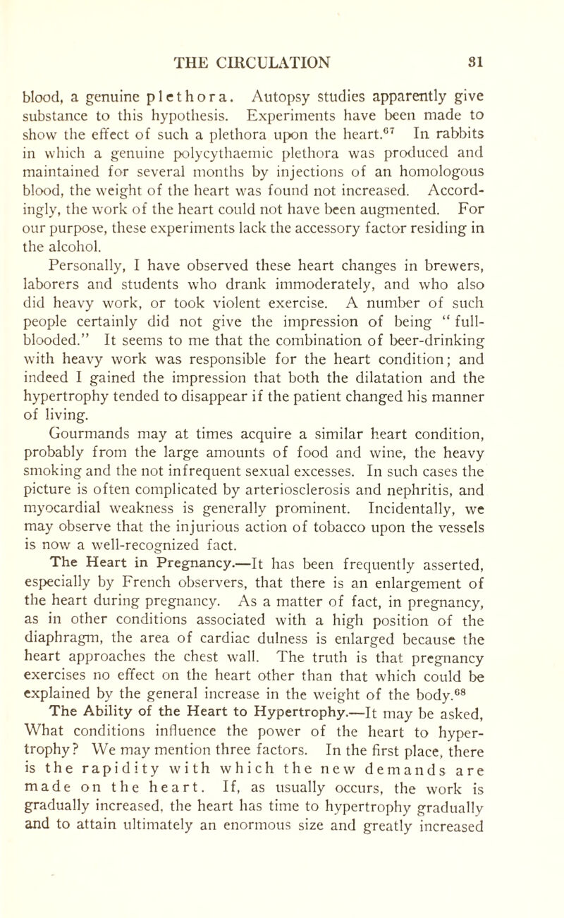 blood, a genuine plethora. Autopsy studies apparently give substance to this hypothesis. Experiments have been made to show the effect of such a plethora upon the heart.67 In rabbits in which a genuine polycythaemic plethora was produced and maintained for several months by injections of an homologous blood, the weight of the heart was found not increased. Accord¬ ingly, the work of the heart could not have been augmented. For our purpose, these experiments lack the accessory factor residing in the alcohol. Personally, I have observed these heart changes in brewers, laborers and students who drank immoderately, and who also did heavy work, or took violent exercise. A number of such people certainly did not give the impression of being “ full- blooded.” It seems to me that the combination of beer-drinking with heavy work was responsible for the heart condition; and indeed I gained the impression that both the dilatation and the hypertrophy tended to disappear if the patient changed his manner of living. Gourmands may at times acquire a similar heart condition, probably from the large amounts of food and wine, the heavy smoking and the not infrequent sexual excesses. In such cases the picture is often complicated by arteriosclerosis and nephritis, and myocardial weakness is generally prominent. Incidentally, we may observe that the injurious action of tobacco upon the vessels is now a well-recognized fact. The Heart in Pregnancy.—It has been frequently asserted, especially by French observers, that there is an enlargement of the heart during pregnancy. As a matter of fact, in pregnancy, as in other conditions associated with a high position of the diaphragm, the area of cardiac dulness is enlarged because the heart approaches the chest wall. The truth is that pregnancy exercises no effect on the heart other than that which could be explained by the general increase in the weight of the body.08 The Ability of the Heart to Hypertrophy.—It may be asked, What conditions influence the power of the heart to hyper¬ trophy? We may mention three factors. In the first place, there is the rapidity with which the new demands are made on the heart. If, as usually occurs, the work is gradually increased, the heart has time to hypertrophy gradually and to attain ultimately an enormous size and greatly increased