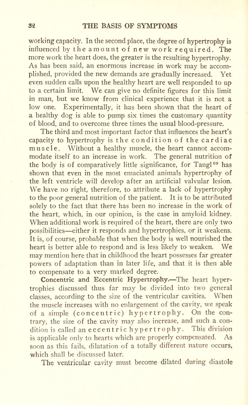 working capacity. In the second place, the degree of hypertrophy is influenced by the amount of new work required. The more work the heart does, the greater is the resulting hypertrophy. As has been said, an enormous increase in work may be accom¬ plished, provided the new demands are gradually increased. Yet even sudden calls upon the healthy heart are well responded to up to a certain limit. We can give no definite figures for this limit in man, but we know from clinical experience that it is not a low one. Experimentally, it has been shown that the heart of a healthy dog is able to pump six times the customary quantity of blood, and to overcome three times the usual blood-pressure. The third and most important factor that influences the heart’s capacity to hypertrophy is the condition of the cardiac muscle. Without a healthy muscle, the heart cannot accom¬ modate itself to an increase in work. The general nutrition of the body is of comparatively little significance, for TanglC9 has shown that even in the most emaciated animals hypertrophy of the left ventricle will develop after an artificial valvular lesion. We have no right, therefore, to attribute a lack of hypertrophy to the poor general nutrition of the patient. It is to be attributed solely to the fact that there has been no increase in the work of the heart, which, in our opinion, is the case in amyloid kidney. When additional work is required of the heart, there are only two possibilities—either it responds and hypertrophies, or it weakens. It is, of course, probable that when the body is well nourished the heart is better able to respond and is less likely to weaken. We may mention here that in childhood the heart possesses far greater powers of adaptation than in later life, and that it is then able to compensate to a very marked degree. Concentric and Eccentric Hypertrophy.—The heart hyper¬ trophies discussed thus far may be divided into two general classes, according to the size of the ventricular cavities. When the muscle increases with no enlargement of the cavity, we speak of a simple (concentric) hypertrophy. On the con¬ trary, the size of the cavity may also increase, and such a con¬ dition is called an eccentric hypertrophy. This division is applicable only to hearts which are properly compensated. As soon as this fails, dilatation of a totally different nature occurs, which shall be discussed later. The ventricular cavity must become dilated during diastole