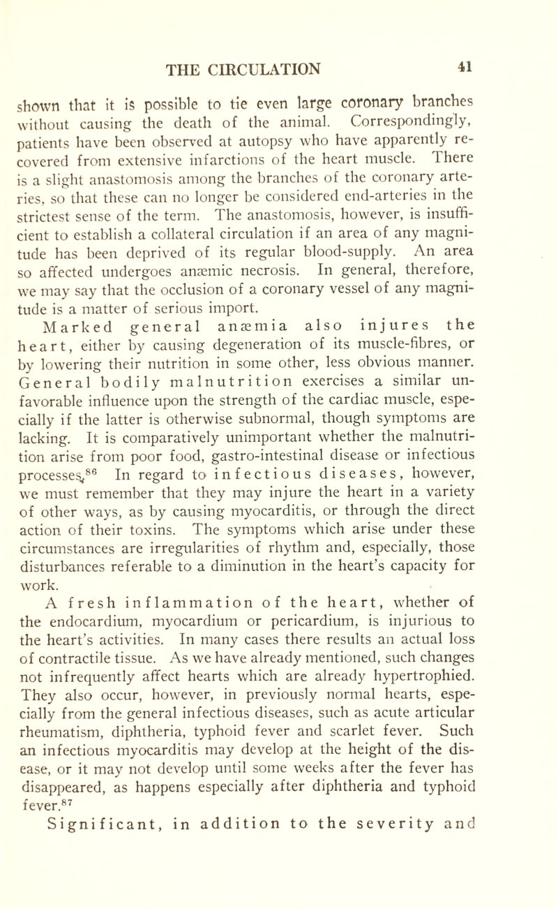 shown that it is possible to tie even large coronary branches without causing the death of the animal. Correspondingly, patients have been observed at autopsy who have apparently re¬ covered from extensive infarctions of the heart muscle. There is a slight anastomosis among the branches of the coronary arte¬ ries, so that these can no longer be considered end-arteries in the strictest sense of the term. The anastomosis, however, is insuffi¬ cient to establish a collateral circulation if an area of any magni¬ tude has been deprived of its regular blood-supply. An area so affected undergoes anaemic necrosis. In general, therefore, we may say that the occlusion of a coronary vessel of any magni¬ tude is a matter of serious import. Marked general anaemia also injures the heart, either by causing degeneration of its muscle-fibres, or by lowering their nutrition in some other, less obvious manner. General bodily malnutrition exercises a similar un¬ favorable influence upon the strength of the cardiac muscle, espe¬ cially if the latter is otherwise subnormal, though symptoms are lacking. It is comparatively unimportant whether the malnutri¬ tion arise from poor food, gastro-intestinal disease or infectious processes,86 In regard to infectious diseases, however, we must remember that they may injure the heart in a variety of other ways, as by causing myocarditis, or through the direct action of their toxins. The symptoms which arise under these circumstances are irregularities of rhythm and, especially, those disturbances referable to a diminution in the heart’s capacity for work. A fresh inflammation of the heart, whether of the endocardium, myocardium or pericardium, is injurious to the heart’s activities. In many cases there results an actual loss of contractile tissue. As we have already mentioned, such changes not infrequently affect hearts which are already hypertrophied. They also occur, however, in previously normal hearts, espe¬ cially from the general infectious diseases, such as acute articular rheumatism, diphtheria, typhoid fever and scarlet fever. Such an infectious myocarditis may develop at the height of the dis¬ ease, or it may not develop until some weeks after the fever has disappeared, as happens especially after diphtheria and typhoid fever.87 Significant, in addition to the severity and