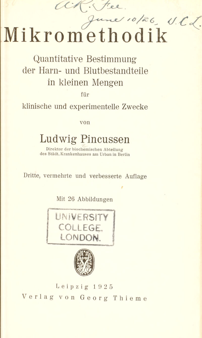 Mikromethodik Quantitative Bestimmung der Harn- und Blutbestandteile in kleinen Mengen für klinische und experimentelle Zwecke von Ludwig Pincussen Direktor der biochemischen Abteilung des Stadt. Krankenhauses am Urban in Berlin Dritte, vermehrte und verbesserte Auflage Mit 26 Abbildungen ÜNiVERSiTy’ COLLEGE. LONDON. ! Leipzig 1 <1 2 5 Verlag von Georg T hie m e