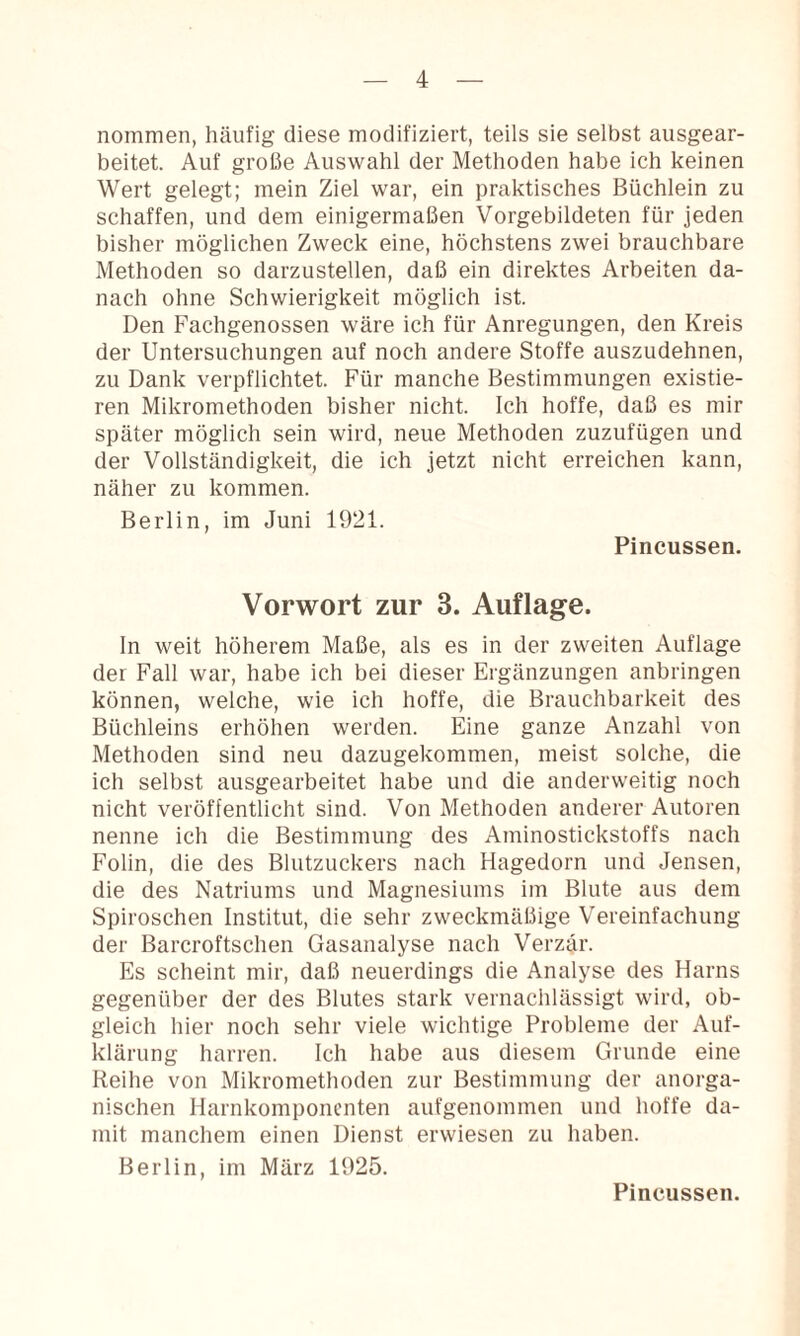 nommen, häufig diese modifiziert, teils sie selbst ausgear¬ beitet. Auf große Auswahl der Methoden habe ich keinen Wert gelegt; mein Ziel war, ein praktisches Büchlein zu schaffen, und dem einigermaßen Vorgebildeten für jeden bisher möglichen Zweck eine, höchstens zwei brauchbare Methoden so darzustellen, daß ein direktes Arbeiten da¬ nach ohne Schwierigkeit möglich ist. Den Fachgenossen wäre ich für Anregungen, den Kreis der Untersuchungen auf noch andere Stoffe auszudehnen, zu Dank verpflichtet. Für manche Bestimmungen existie¬ ren Mikromethoden bisher nicht. Ich hoffe, daß es mir später möglich sein wird, neue Methoden zuzufügen und der Vollständigkeit, die ich jetzt nicht erreichen kann, näher zu kommen. Berlin, im Juni 1921. Pincussen. Vorwort zur 3. Auflage. In weit höherem Maße, als es in der zweiten Auflage der Fall war, habe ich bei dieser Ergänzungen anbringen können, welche, wie ich hoffe, die Brauchbarkeit des Büchleins erhöhen werden. Eine ganze Anzahl von Methoden sind neu dazugekommen, meist solche, die ich selbst ausgearbeitet habe und die anderweitig noch nicht veröffentlicht sind. Von Methoden anderer Autoren nenne ich die Bestimmung des Aminostickstoffs nach Folin, die des Blutzuckers nach Hagedorn und Jensen, die des Natriums und Magnesiums im Blute aus dem Spiroschen Institut, die sehr zweckmäßige Vereinfachung der Barcroftschen Gasanalyse nach Verzar. Es scheint mir, daß neuerdings die Analyse des Harns gegenüber der des Blutes stark vernachlässigt wird, ob¬ gleich hier noch sehr viele wichtige Probleme der Auf¬ klärung harren. Ich habe aus diesem Grunde eine Reihe von Mikromethoden zur Bestimmung der anorga¬ nischen Harnkomponenten aufgenommen und hoffe da¬ mit manchem einen Dienst erwiesen zu haben. Berlin, im März 1925. Pincussen.