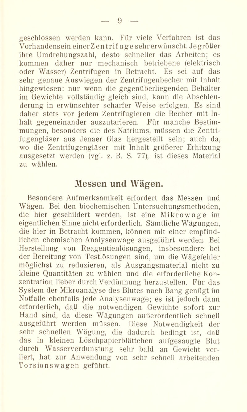 geschlossen werden kann. Phir viele Verfahren ist das \^orhandensein einerZentrif nge sehrerwünscht. Jegrößer ihre Umdrehungszahl, desto schneller das Arbeiten; es kommen daher nur mechanisch betriebene (elektrisch oder Wasser) Zentrifugen in Betracht. Es sei auf das sehr genaue Auswiegen der Zentrifugenbecher mit Inhalt hingewiesen; nur wenn die gegenüberliegenden Behälter im Gewichte vollständig gleich sind, kann die Abschleu¬ derung in erwünschter scharfer Weise erfolgen. Es sind daher stets vor jedem Zentrifugieren die Becher mit In¬ halt gegeneinander auszutarieren. Für manche Bestim¬ mungen, besonders die des Natriums, müssen die Zentri¬ fugengläser aus Jenaer Glas hergestellt sein; auch da, wo die Zentrifugengläser mit Inhalt größerer Erhitzung ausgesetzt werden (vgl. z. B. S. 77), ist dieses Material zu wählen. Messen und Wägen. Besondere Aufmerksamkeit erfordert das Messen und Wägen. Bei den biochemischen Untersuchungsmethoden, die hier geschildert werden, ist eine Mikrowage im eigentlichen Sinne nicht erforderlich. Sämtliche Wägungen, die hier in Betracht kommen, können mit einer empfind¬ lichen chemischen Analysenwage ausgeführt werden. Bei Herstellung von Reagentienlösungen, insbesondere bei der Bereitung von Testlösungen sind, um die Wägefehler möglichst zu reduzieren, als Ausgangsmaterial nicht zu kleine Quantitäten zu wählen und die erforderliche Kon¬ zentration lieber durch Verdünnung herzustellen. Für das System der Mikroanalyse des Blutes nach Bang genügt im Notfälle ebenfalls jede Analysenwage; es ist jedoch dann erforderlich, daß die notwendigen Gewichte sofort zur Hand sind, da diese Wägungen außerordentlich schnell ausgeführt werden müssen. Diese Notwendigkeit der sehr schnellen Wägung, die dadurch bedingt ist, daß das in kleinen Löschpapierblättchen aufgesaugte Blut durch Wasserverdunstung sehr bald an Gewicht ver¬ liert, hat zur Anwendung von sehr schnell arbeitenden Torsions wagen geführt.