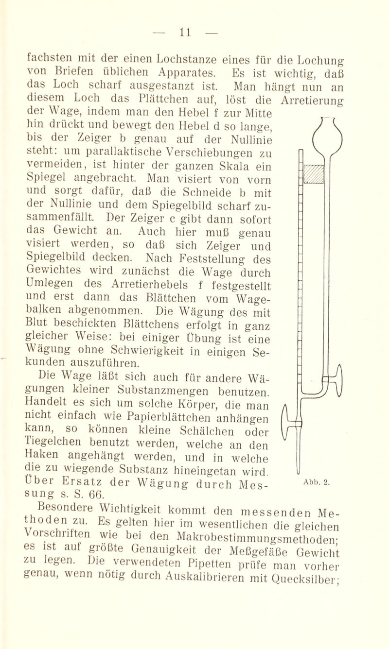 fachsten mit der einen Lochstanze eines für die Lochung von Briefen üblichen Apparates. Es ist wichtig, daß das Loch scharf ansgestanzt ist. Man luingt nun an diesem Loch das Plättchen auf, löst die Arretierung der Wage, indem man den Hebel f zur Mitte hin drückt und bewegt den Hebel d so lange, bis der Zeiger b genau auf der Nullinie steht; um parallaktische Verschiebungen zu vermeiden, ist hinter der ganzen Skala ein Spiegel angebracht. Man visiert von vorn und sorgt dafür, daß die Schneide b mit der Nullinie und dem Spiegelbild scharf zu¬ sammenfällt. Der Zeiger c gibt dann sofort das Gewicht an. Auch hier muß genau visiert werden, so daß sich Zeiger und Spiegelbild decken. Nach Feststellung des Gewichtes wird zunächst die Wage durch Umlegen des Arretierhebels f festgestellt und erst dann das Blättchen vom Wage¬ balken abgenommen. Die Wägung des mit Blut beschickten Blättchens erfolgt in ganz gleicher Weise; bei einiger Übung ist eine Wägung ohne Schwierigkeit in einigen Se¬ kunden auszuführen. Die Wage läßt sich auch für andere Wä¬ gungen kleiner Substanzmengen benutzen. Handelt es sich um solche Körper, die man nicht einfach wie Papierblättchen anhängen kann, so können kleine Schälchen oder Tiegelchen benutzt werden, welche an den Haken angehängt werden, und in welche die zu wiegende Substanz hineingetan wird, sung s. S. ()ß. Besondere Wichtigkeit kommt den messenden Me¬ thoden zu. Es gelten hier im wesentlichen die gleichen Vorschntten wie bei den Makrobestimmungsmethoden- es ist auf größte Genauigkeit der Meßgefäße Gewicht zu legen. Die verwendeten Pipetten prüfe man vorher genau, wenn nötig durch Auskalibrieren mit Quecksilber;