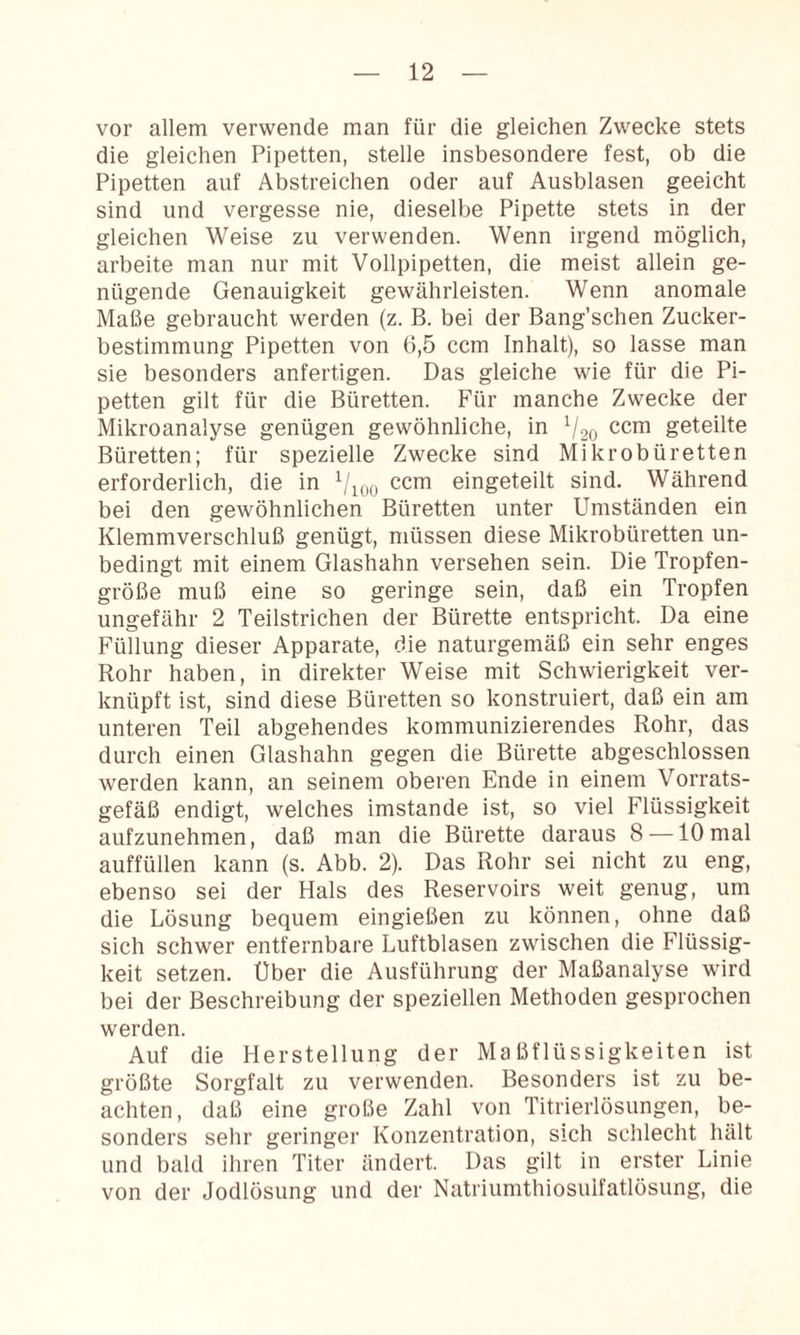 vor allem verwende man für die gleichen Zwecke stets die gleichen Pipetten, stelle insbesondere fest, ob die Pipetten auf Abstreichen oder auf Ausblasen geeicht sind und vergesse nie, dieselbe Pipette stets in der gleichen Weise zu verwenden. Wenn irgend möglich, arbeite man nur mit Vollpipetten, die meist allein ge¬ nügende Genauigkeit gewährleisten. Wenn anomale Maße gebraucht werden (z. B. bei der Bang’schen Zucker¬ bestimmung Pipetten von 6,5 ccm Inhalt), so lasse man sie besonders anfertigen. Das gleiche wie für die Pi¬ petten gilt für die Büretten. Für manche Zwecke der Mikroanalyse genügen gewöhnliche, in V20 geteilte Büretten; für spezielle Zwecke sind Mikrobüretten erforderlich, die in Vioo eingeteilt sind. Während bei den gewöhnlichen Büretten unter Umständen ein Klemmverschluß genügt, müssen diese Mikrobüretten un¬ bedingt mit einem Glashahn versehen sein. Die Tropfen¬ größe muß eine so geringe sein, daß ein Tropfen ungefähr 2 Teilstrichen der Bürette entspricht. Da eine Füllung dieser Apparate, die naturgemäß ein sehr enges Rohr haben, in direkter Weise mit Schwierigkeit ver¬ knüpft ist, sind diese Büretten so konstruiert, daß ein am unteren Teil abgehendes kommunizierendes Rohr, das durch einen Glashahn gegen die Bürette abgeschlossen werden kann, an seinem oberen Ende in einem Vorrats¬ gefäß endigt, welches imstande ist, so viel Flüssigkeit aufzunehmen, daß man die Bürette daraus 8 —10 mal auffüllen kann (s. Abb. 2). Das Rohr sei nicht zu eng, ebenso sei der Hals des Reservoirs weit genug, um die Lösung bequem eingießen zu können, ohne daß sich schwer entfernbare Luftblasen zwischen die Flüssig¬ keit setzen. Über die Ausführung der Maßanalyse wird bei der Beschreibung der speziellen Methoden gesprochen werden. Auf die Herstellung der Maßflüssigkeiten ist größte Sorgfalt zu verwenden. Besonders ist zu be¬ achten, daß eine große Zahl von Titrierlösungen, be¬ sonders sehr geringer Konzentration, sich schlecht hält und bald ihren Titer ändert. Das gilt in erster Linie von der Jodlösung und der Natriumthiosulfatlösung, die