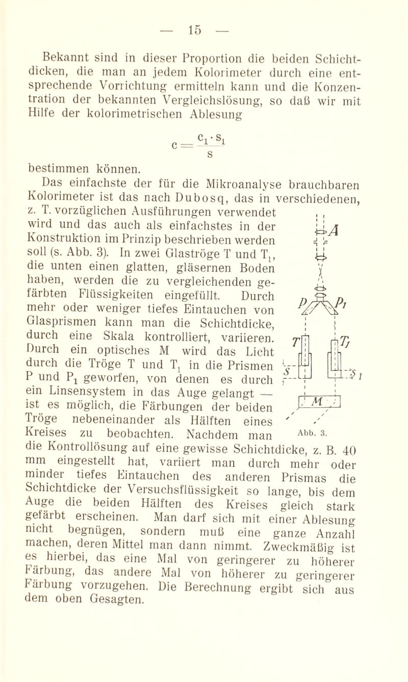 Bekannt sind in dieser Proportion die beiden Schicht¬ dicken, die man an jedem Kolorimeter durch eine ent¬ sprechende Vorrichtung ermitteln kann und die Konzen¬ tration der bekannten Vergleichslosung, so daß wir mit Hilfe der kolorimetrischen Ablesung s bestimmen können. Das einfachste der für die Mikroanalyse brauchbaren Kolorimeter ist das nach Dubosq, das in verschiedenen, z. T. vorzüglichen Ausführungen verwendet wird und das auch als einfachstes in der Konstruktion im Prinzip beschrieben werden soll (s. Abb. 3). In zwei Glaströge T und T^, die unten einen glatten, gläsernen Boden haben, werden die zu vergleichenden ge¬ färbten Flüssigkeiten eingefüllt. Durch mehr oder weniger tiefes Eintauchen von Glasprismen kann man die Schichtdicke, durch eine Skala kontrolliert, variieren. Durch ein optisches M wird das Licht durch die Tröge T und in die Prismen P und Pj geworfen, von denen es durch ein Linsensystem in das Auge gelangt — ist es möglich, die Färbungen der beiden Tröge nebeneinander als Hälften eines die Kontrollösung auf eine gewisse Schichtdicke, z. B. 40 mm eingestellt hat, variiert man durch mehr oder minder tiefes Eintauchen des anderen Prismas die Schichtdicke der Versuchsflüssigkeit so lange, bis dem Auge die beiden Hälften des Kreises gleich stark gefärbt erscheinen. Man darf sich mit einer Ablesung nicht begnügen, sondern muß eine ganze Anzahl machen, deren Mittel man dann nimmt. Zweckmäßig ist es hierbei, das eine Mal von geringerer zu höherer Färbung, das andere Mal von höherer zu geringerer Färbung vorzugehen. Die Berechnung ergibt sich aus dem oben Gesagten. t I 1 I ) <t±> ^ / ✓ /