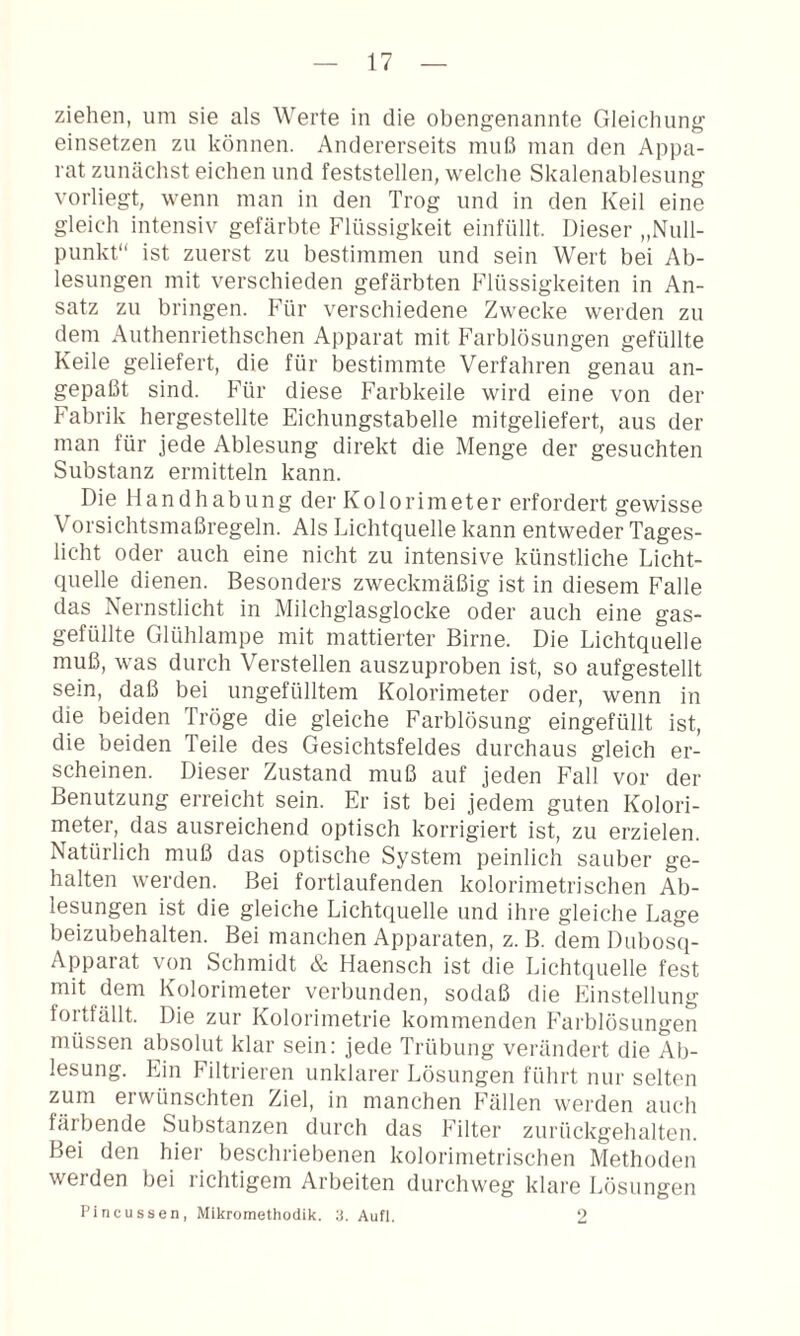 ziehen, um sie als Werte in die obengenannte Gleichung einsetzen zu können. Andererseits muß man den Appa¬ rat zunächst eichen und feststellen, welche Skalenablesung vorliegt, wenn man in den Trog und in den Keil eine gleich intensiv gefärbte Flüssigkeit einfüllt. Dieser „Null¬ punkt“ ist zuerst zu bestimmen und sein Wert bei Ab¬ lesungen mit verschieden gefärbten Flüssigkeiten in An¬ satz zu bringen. Für verschiedene Zwecke werden zu dem Authenriethschen Apparat mit Farblösungen gefüllte Keile geliefert, die für bestimmte Verfahren genau an¬ gepaßt sind. Für diese Farbkeile wird eine von der Fabrik hergestellte Eichungstabelle mitgeliefert, aus der man für jede Ablesung direkt die Menge der gesuchten Substanz ermitteln kann. Die Handhabung der Kolorimeter erfordert gewisse Vorsichtsmaßregeln. Als Lichtquelle kann entweder Tages¬ licht oder auch eine nicht zu intensive künstliche Licht¬ quelle dienen. Besonders zweckmäßig ist in diesem Falle das Nernstlicht in Milchglasglocke oder auch eine gas¬ gefüllte Glühlampe mit mattierter Birne. Die Lichtquelle muß, was durch Verstellen auszuproben ist, so aufgestellt sein, daß bei ungefülltem Kolorimeter oder, wenn in die beiden Tröge die gleiche Farblösung eingefüllt ist, die beiden Teile des Gesichtsfeldes durchaus gleich er¬ scheinen. Dieser Zustand muß auf jeden Fall vor der Benutzung erreicht sein. Er ist bei jedem guten Kolori¬ meter, das ausreichend optisch korrigiert ist, zu erzielen. Natürlich muß das optische System peinlich sauber ge¬ halten werden. Bei fortlaufenden kolorimetrischen Ab¬ lesungen ist die gleiche Lichtquelle und ihre gleiche Lage beizubehalten. Bei manchen Apparaten, z. B. dem Dubos(i- Apparat von Schmidt & Haensch ist die Lichtquelle fest mit dem Kolorimeter verbunden, sodaß die Einstellung fortfällt. Die zur Kolorimetrie kommenden Farblösungen müssen absolut klar sein: jede Trübung verändert die Ab¬ lesung. Ein Filtrieren unklarer Lösungen führt nur selten zum erwünschten Ziel, in manchen Fällen werden auch färbende Substanzen durch das Filter zurückgehalten. Bei den hier beschriebenen kolorimetrischen Methoden werden bei richtigem Arbeiten durchweg klare Lösungen Pincussen, Mikromethodik, d. Aufi. 2