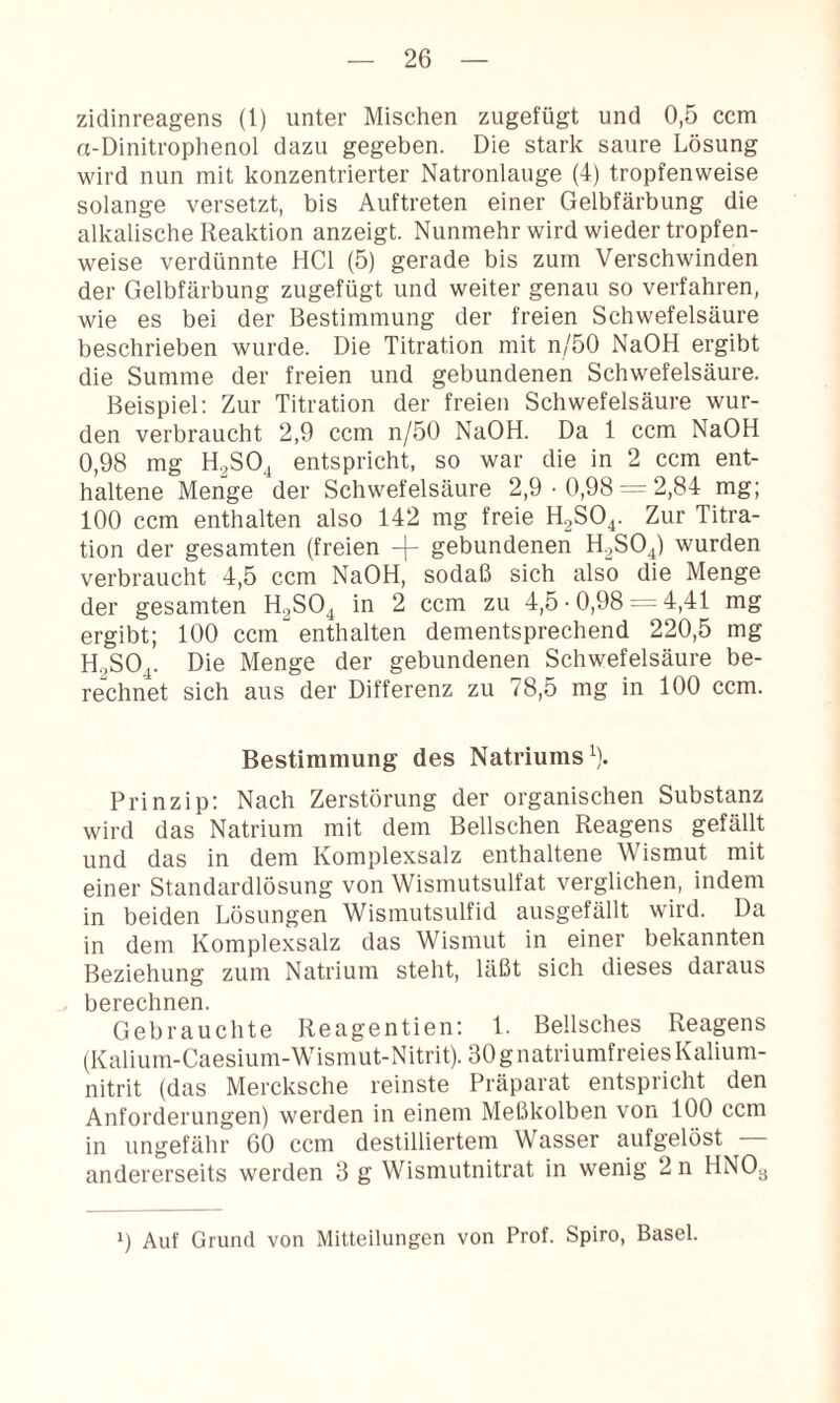 zidinreagens (1) unter Mischen zugefügt und 0,5 ccm n-Dinitrophenol dazu gegeben. Die stark saure Lösung wird nun mit konzentrierter Natronlauge (4) tropfenweise solange versetzt, bis Auftreten einer Gelbfärbung die alkalische Reaktion anzeigt. Nunmehr wird wieder tropfen¬ weise verdünnte HCl (5) gerade bis zum Verschwinden der Gelbfärbung zugefügt und weiter genau so verfahren, wie es bei der Bestimmung der freien Schwefelsäure beschrieben wurde. Die Titration mit n/50 NaOH ergibt die Summe der freien und gebundenen Schwefelsäure. Beispiel; Zur Titration der freien Schwefelsäure wur¬ den verbraucht 2,9 ccm n/5ü NaOH. Da 1 ccm NaOH 0,98 mg H.^SOj entspricht, so war die in 2 ccm ent¬ haltene Menge der Schwefelsäure 2,9 • 0,98 — 2,84 mg; 100 ccm enthalten also 142 mg freie E.SO^. Zur Titra¬ tion der gesamten (freien gebundenen H.^SO^) wurden verbraucht 4,5 ccm NaOH, sodaß sich also die Menge der gesamten H2SO4 in 2 ccm zu 4,5 • 0,98 = 4,41 mg ergibt; 100 ccm enthalten dementsprechend 220,5 mg H.2SO4. Die Menge der gebundenen Schwefelsäure be¬ rechnet sich aus der Differenz zu 78,5 mg in 100 ccm. Bestimmung des Natriums^). Prinzip; Nach Zerstörung der organischen Substanz wird das Natrium mit dem Bellschen Reagens gefällt und das in dem Komplexsalz enthaltene Wismut mit einer Standardlösung von Wismutsulfat verglichen, indem in beiden Lösungen Wismutsulfid ausgefällt wird. Da in dem Komplexsalz das Wismut in einer bekannten Beziehung zum Natrium steht, läßt sich dieses daraus berechnen. Gebrauchte Reagentien; 1. Bellsches Reagens (Kalium-Caesium-Wismut-Nitrit). 30 g natriumfreies Kalium¬ nitrit (das Mercksche reinste Präparat entspricht den Anforderungen) werden in einem Meßkolben von 100 ccm in ungefähr 60 ccm destilliertem Wasser aufgelöst - andererseits werden 3 g Wismutnitrat in wenig 2 n HNO3 0 Auf Grund von Mitteilungen von Prof. Spiro, Basel.