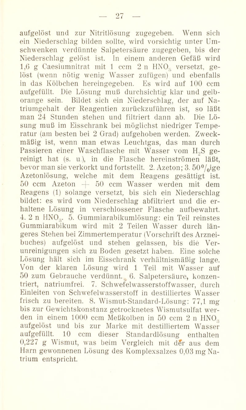 aufgelöst und zur Nitritlösung zugegeben. Wenn sich ein Niedersclilag bilden sollte, wird vorsichtig unter Um¬ schwenken verdünnte Salpetersäure zugegeben, bis der Niederschlag gelöst ist. ln einem anderen Gefäß wird 1,() g Caesiumnitrat mit 1 ccm 2 n HNO.^ versetzt, ge¬ löst (wenn nötig wenig Wasser zufügen) und ebenfalls in das Kölbchen hereingegeben. Es wird auf 100 ccm aufgefüllt. Die Lösung muß durchsichtig klar und gelb¬ orange sein. Bildet sich ein Niederschlag, der auf Na¬ triumgehalt der Reagentien zurückzuführen ist, so läßt man 24 Stunden stehen und filtriert dann ab. Die Lö¬ sung muß im Eisschrank bei möglichst niedriger Tempe¬ ratur (am besten bei 2 Grad) aufgehoben werden. Zweck¬ mäßig ist, wenn man etwas Leuchtgas, das man durch Passieren einer Waschflasche mit Wasser vom H.,S ge¬ reinigt hat (s. u), in die Flasche hereinströmen läßt, bevor man sie verkorkt und fortstellt. 2. Azeton; 3. 50%ige Azetonlösung, welche mit dem Reagens gesättigt ist. 50 ccm Azeton ~ 50 ccm Wasser werden mit dem Reagens (1) solange versetzt, bis sich ein Niederschlag bildet: es wird vom Niederschlag abfiltriert und die er¬ haltene Lösung in verschlossener Flasche aufbewahrt. 4. 2 n HNO,,. 5. Gummiarabikumlösung: ein Teil reinstes Gummiarabikum wird mit 2 Teilen Wasser durch län¬ geres Stehen bei Zimmertemperatur (Vorschrift des Arznei¬ buches) aufgelöst und stehen gelassen, bis die Ver¬ unreinigungen sich zu Boden gesetzt haben. Eine solche Lösung hält sich im Eisschrank verhältnismäßig lange. Von der klaren Lösung wird 1 Teil mit Wasser auf 50 zum Gebrauche verdünnt. 6. Salpetersäure, konzen¬ triert, natriumfrei. 7. Schwefelwasserstoffwasser, durch Einleiten von Schwefelwasserstoff in destilliertes Wasser frisch zu bereiten. 8. Wismut-Standard-Lösung: 77,1 mg bis zur Gewichtskonstanz getrocknetes Wismutsulfat wer¬ den in einem 1000 ccm Meßkolben in 50 ccm 2 n HNO,, aufgelöst und bis zur Marke mit destilliertem Wasser aufgefüllt. 10 ccm dieser Standardlösung enthalten 0,227 g Wismut, was beim Vergleich mit d5r aus dem Harn gewonnenen Lösung des Komplexsalzes 0,03 mg Na¬ trium entspricht.