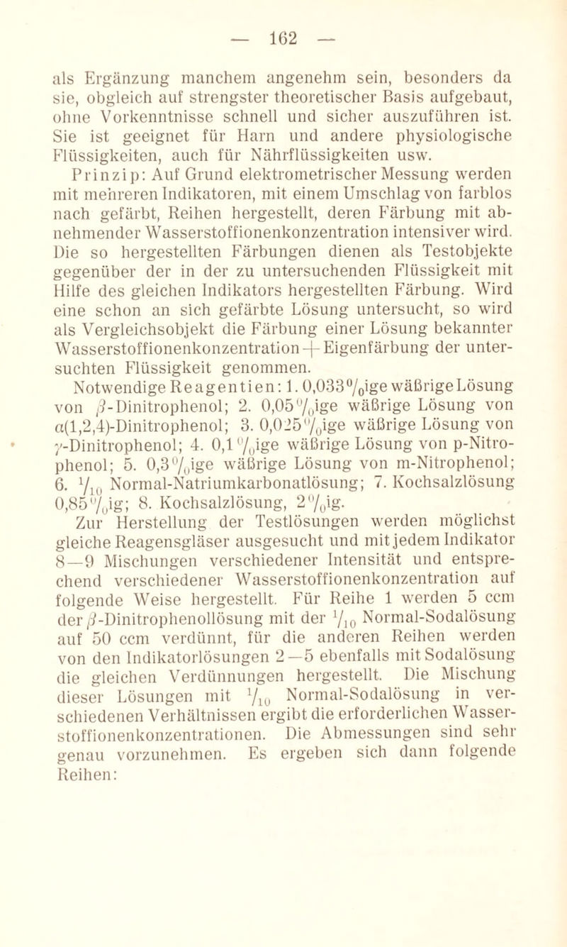 als Ergänzung manchem angenehm sein, besonders da sie, obgleich auf strengster theoretischer Basis aufgebaut, ohne Vorkenntnisse schnell und sicher auszuführen ist. Sie ist geeignet für Harn und andere physiologische Flüssigkeiten, auch für Nährflüssigkeiten usw. Prinzip: Auf Grund elektrometrischer Messung werden mit mehreren Indikatoren, mit einem Umschlag von farblos nach gefärbt, Reihen hergestellt, deren P’ärbung mit ab¬ nehmender Wasserstoffionenkonzentration intensiver wird. Die so hergestellten Färbungen dienen als Testobjekte gegenüber der in der zu untersuchenden Flüssigkeit mit Hilfe des gleichen Indikators hergestellten Färbung. Wird eine schon an sich gefärbte Lösung untersucht, so wird als Vergleichsobjekt die Färbung einer Lösung bekannter Wasserstoffionenkonzentration-|-Eigenfärbung der unter¬ suchten Flüssigkeit genommen. Notwendige Reagentien:!. 0,033 wäßrige Lösung von /9-Dinitrophenol; 2. 0,057uige wäßrige Lösung von a(l,2,4)-Dinitrophenol; 3. 0,025/oige wäßrige Lösung von ■'-Dinitrophenol; 4. 0,l7uige wäßrige Lösung von p-Nitro- phenol; 5. 0,37oige wäßrige Lösung von m-Nitrophenol; 6. 7iu Normal-Natriumkarbonatlösung; 7. Kochsalzlösung 0,85/^ig; 8. Kochsalzlösung, 2^%\g. Zur Herstellung der Testlösungen werden möglichst gleiche Reagensgläser ausgesucht und mit jedem Indikator 8—9 Mischungen verschiedener Intensität und entspre¬ chend verschiedener Wasserstoffionenkonzentration auf folgende Weise hergestellt. Für Reihe 1 werden 5 ccm der/9-Dinitrophenollösung mit der Yio Normal-Sodalösung auf 50 ccm verdünnt, für die anderen Reihen werden von den Indikatorlösungen 2—5 ebenfalls mit Sodalösung die gleichen Verdünnungen hergestellt. Die Mischung dieser Lösungen mit 7iu Normal-Sodalösung in ver¬ schiedenen Verhältnissen ergibt die erforderlichen Wasser¬ stoffionenkonzentrationen. Die Abmessungen sind sehr genau vorzunehmen. Es ergeben sich dann folgende Reihen: