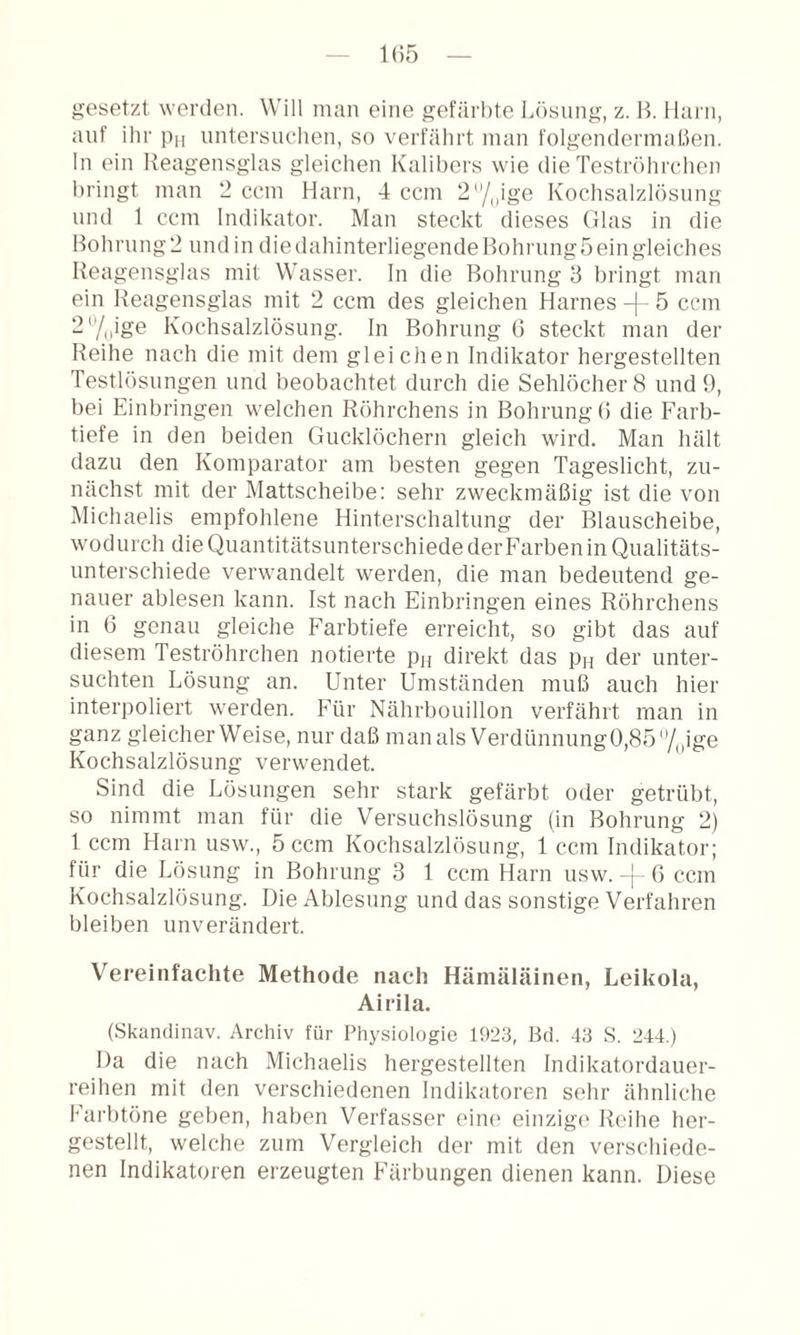 1(55 gesetzt werden. Will man eine gefärbte Lösung, z. B. llai'ii, auf ihr pn nntersnchen, so verfährt man f()lgendermal.5en. ln ein Ileagensglas gleichen Kalibers wie die Teströhrchen bringt man !2 ccm Harn, 4 ccm 2/„ige Kochsalzlösung lind 1 ccm Indikator. Man steckt dieses Glas in die Bohrung 2 und in die dahinterliegende Bohrung 5 ein gleiches Beagensglas mit Wasser. In die Bohrung 3 bringt man ein Beagensglas mit 2 ccm des gleichen Harnes -|- 5 ccm 2''/|,ige Kochsalzlösung. In Bohrung (5 steckt man der Reihe nach die mit dem gleichen Indikator hergestellten Testlösnngen und beobachtet durch die Sehlöcher 8 und 9, bei Einbringen welchen Röhrchens in Bohrung (5 die Farb¬ tiefe in den beiden Gucklöchern gleich wird. Man hält dazu den Komparator am besten gegen Tageslicht, zu¬ nächst mit der Mattscheibe: sehr zweckmäßig ist die von Michaelis empfohlene Hinterschaltung der Blauscheibe, wodurch die Quantitätsunterschiede der Farben in Qualitäts¬ unterschiede verwandelt werden, die man bedeutend ge¬ nauer ablesen kann. Ist nach Einbringen eines Röhrchens in 6 genau gleiche Farbtiefe erreicht, so gibt das auf diesem Teströhrchen notierte pn direkt das pn der unter¬ suchten Lösung an. Unter Umständen muß auch hier interpoliert werden. Für Nährbouillon verfährt man in ganz gleicherweise, nur daß manalsVerdünnung0,854,ige Kochsalzlösung verwendet. Sind die Lösungen sehr stark gefärbt oder getrübt, so nimmt man für die Versuchslösung (in Bohrung 2) 1 ccm Harn usw., 5 ccm Kochsalzlösung, 1 ccm Indikator; für die Lösung in Bohrung 3 1 ccm Harn usw. G ccm Kochsalzlösung. Die Ablesung und das sonstige Verfahren bleiben unverändert. Vereinfachte Methode nach Hämäläinen, Leikola, Airila. (Skandinav. Archiv für Physiologie 1923, Bd. 43 S. 244.) Da die nach Michaelis hergestellten Indikatordauer¬ reihen mit den verschiedenen Indikatoren sehr ähnliche Fai'btöne geben, haben Verfasser eim' einzige Reihe her¬ gestellt, welche zum Vergleich der mit den verschiede¬ nen Indikatoren erzeugten Färbungen dienen kann. Diese