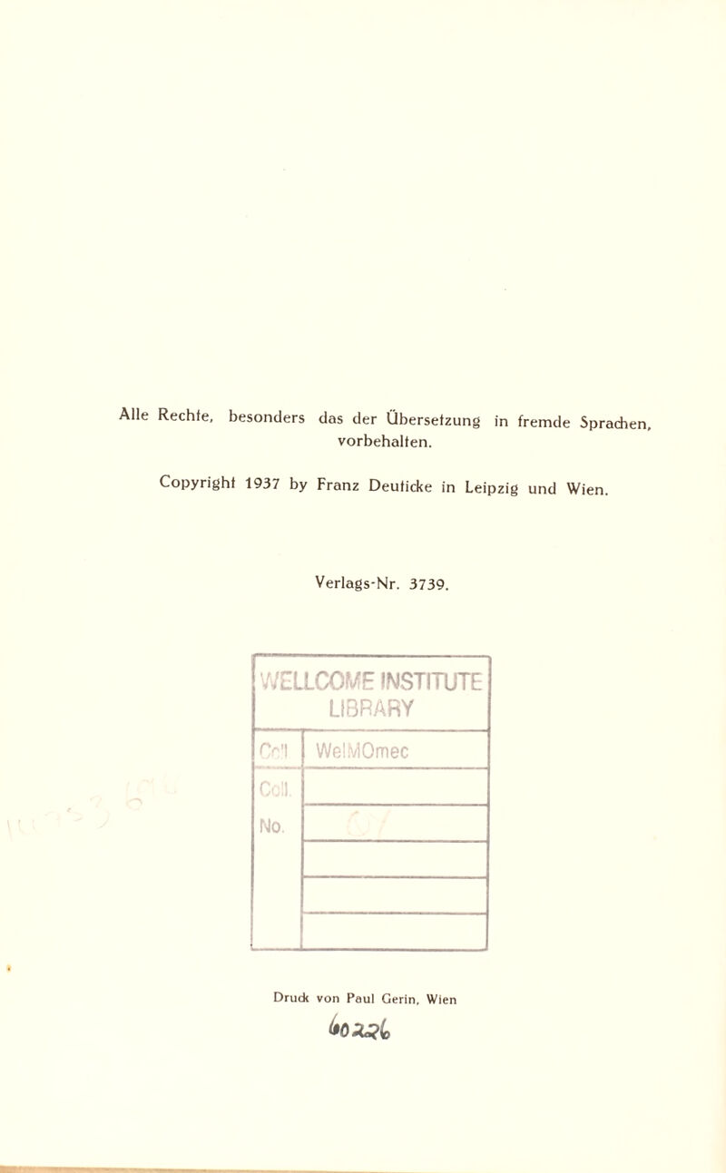 Alle Rechte, besonders das der Übersetzung in fremde Sprachen, Vorbehalten. Copyright 1937 by Franz Deuticke in Leipzig und Wien. Verlags-Nr. 3739. V^ELLCOME INSTITUTE LIBRARY C-'l WeüvlOmec No. Druck von Paul Gerin, Wien