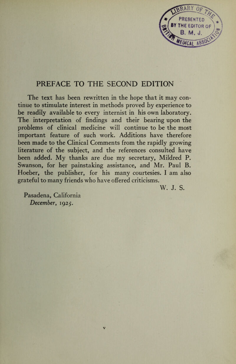 The text has been rewritten in the hope that it may con- tinue to stimulate interest in methods proved by experience to be readily available to every internist in his own laboratory. The interpretation of findings and their bearing upon the problems of clinical medicine will continue to be the most important feature of such work. Additions have therefore been made to the Clinical Comments from the rapidly growing literature of the subject, and the references consulted have been added. My thanks are due my secretary, Mildred P. Swanson, for her painstaking assistance, and Mr. Paul B. Hoeber, the publisher, for his many courtesies. I am also grateful to many friends who have offered criticisms. W. J. S. Pasadena, California December, 1925.