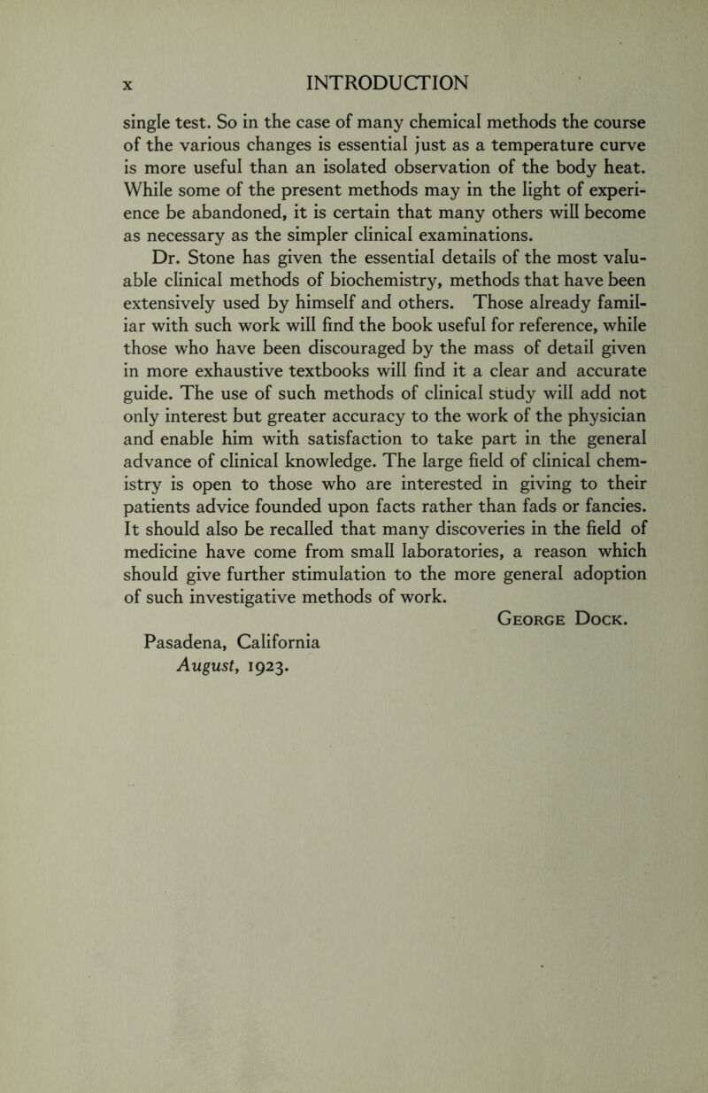 single test. So in the case of many chemical methods the course of the various changes is essential just as a temperature curve is more useful than an isolated observation of the body heat. While some of the present methods may in the light of experi- ence be abandoned, it is certain that many others will become as necessary as the simpler clinical examinations. Dr. Stone has given the essential details of the most valu- able clinical methods of biochemistry, methods that have been extensively used by himself and others. Those already famil- iar with such work will find the book useful for reference, while those who have been discouraged by the mass of detail given in more exhaustive textbooks will find it a clear and accurate guide. The use of such methods of clinical study will add not only interest but greater accuracy to the work of the physician and enable him with satisfaction to take part in the general advance of clinical knowledge. The large field of clinical chem- istry is open to those who are interested in giving to their patients advice founded upon facts rather than fads or fancies. It should also be recalled that many discoveries in the field of medicine have come from small laboratories, a reason which should give further stimulation to the more general adoption of such investigative methods of work. George Dock. Pasadena, California August, 1923.