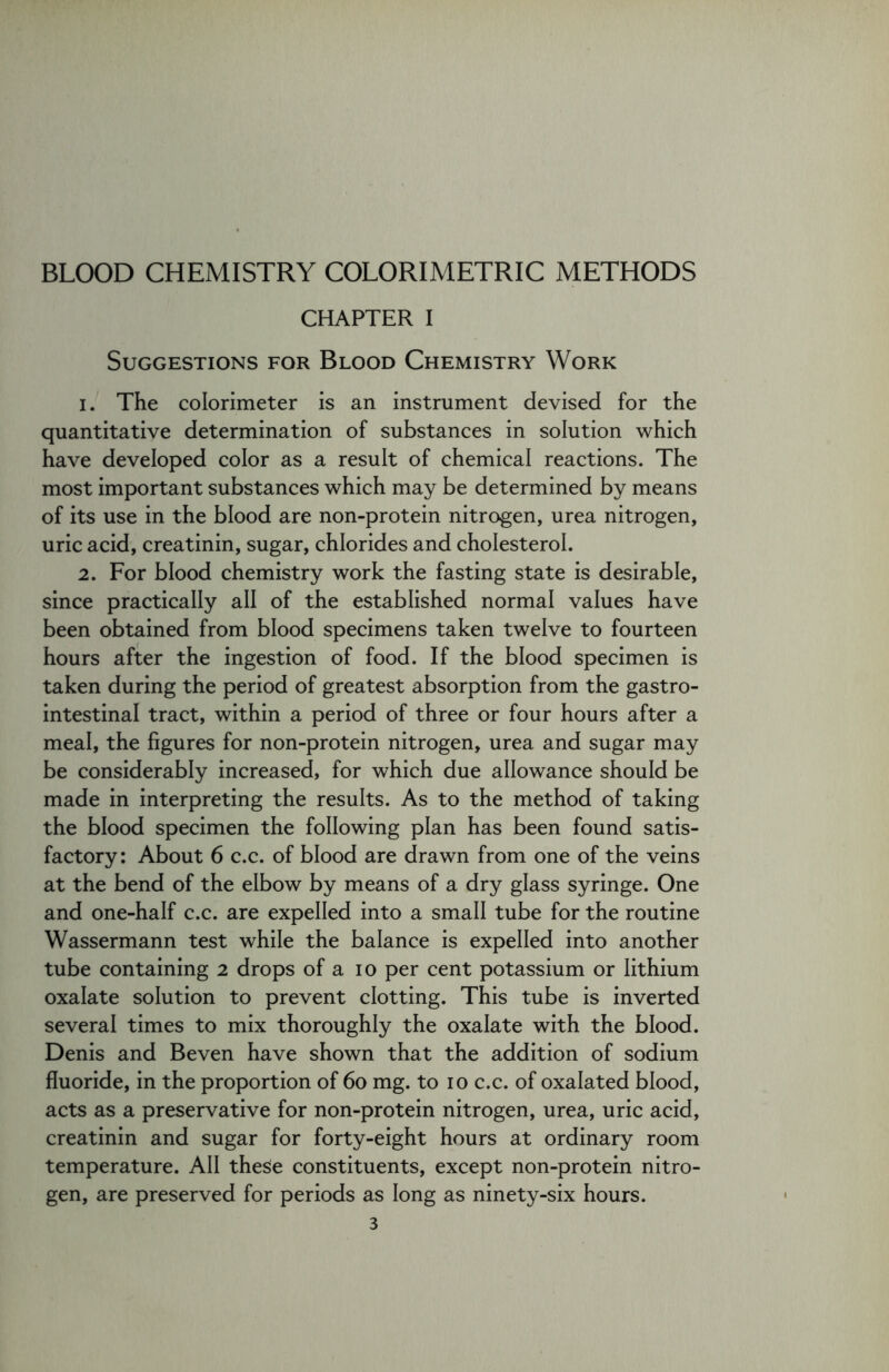 BLOOD CHEMISTRY COLORIMETRIC METHODS CHAPTER I Suggestions for Blood Chemistry Work 1. The colorimeter is an instrument devised for the quantitative determination of substances in solution which have developed color as a result of chemical reactions. The most important substances which may be determined by means of its use in the blood are non-protein nitrogen, urea nitrogen, uric acid, creatinin, sugar, chlorides and cholesterol. 2. For blood chemistry work the fasting state is desirable, since practically all of the established normal values have been obtained from blood specimens taken twelve to fourteen hours after the ingestion of food. If the blood specimen is taken during the period of greatest absorption from the gastro- intestinal tract, within a period of three or four hours after a meal, the figures for non-protein nitrogen, urea and sugar may be considerably increased, for which due allowance should be made in interpreting the results. As to the method of taking the blood specimen the following plan has been found satis- factory: About 6 c.c. of blood are drawn from one of the veins at the bend of the elbow by means of a dry glass syringe. One and one-half c.c. are expelled into a small tube for the routine Wassermann test while the balance is expelled into another tube containing 2 drops of a 10 per cent potassium or lithium oxalate solution to prevent clotting. This tube is inverted several times to mix thoroughly the oxalate with the blood. Denis and Beven have shown that the addition of sodium fluoride, in the proportion of 60 mg. to 10 c.c. of oxalated blood, acts as a preservative for non-protein nitrogen, urea, uric acid, creatinin and sugar for forty-eight hours at ordinary room temperature. All these constituents, except non-protein nitro- gen, are preserved for periods as long as ninety-six hours.