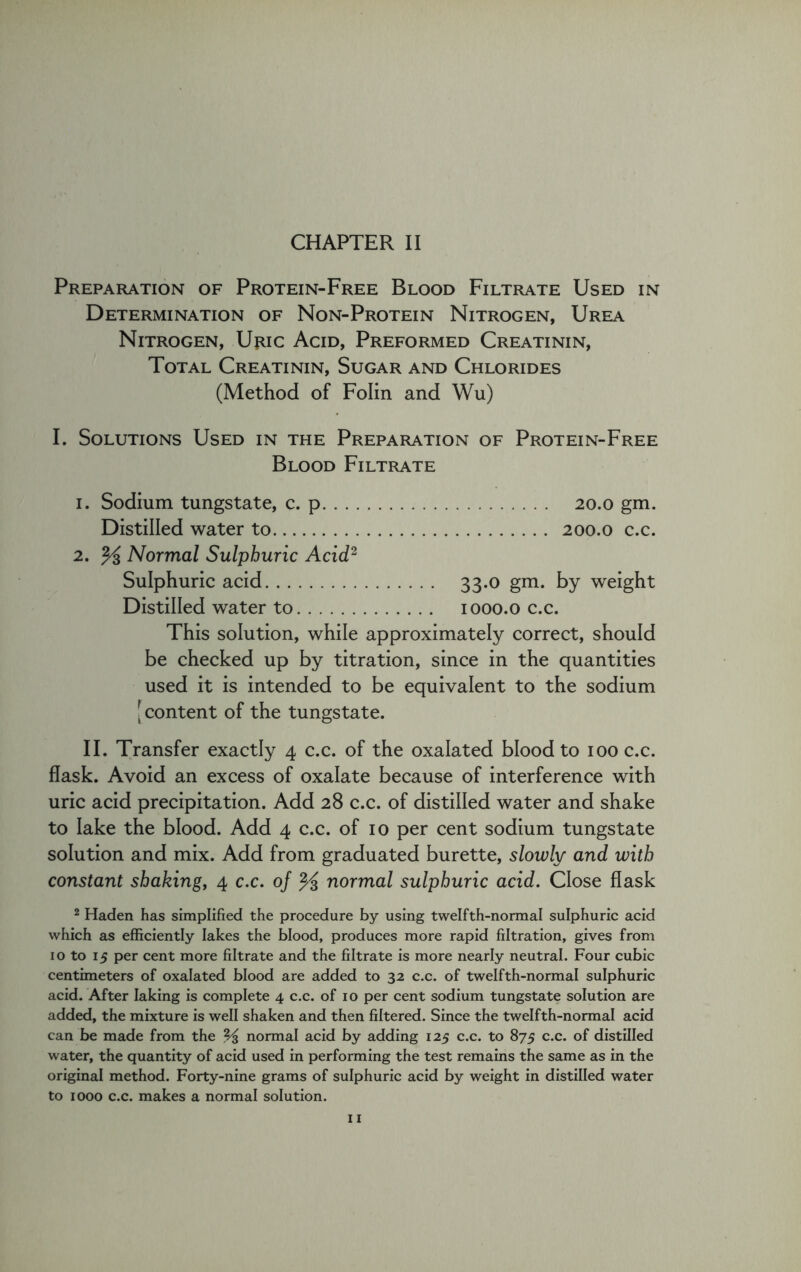 Preparation of Protein-Free Blood Filtrate Used in Determination of Non-Protein Nitrogen, Urea Nitrogen, Uric Acid, Preformed Creatinin, Total Creatinin, Sugar and Chlorides (Method of Folin and Wu) I. Solutions Used in the Preparation of Protein-Free Blood Filtrate 1. Sodium tungstate, c. p 20.0 gm. Distilled water to 200.0 c.c. 2. % Normal Sulphuric Acid2 Sulphuric acid 33.0 gm. by weight Distilled water to 1000.0 c.c. This solution, while approximately correct, should be checked up by titration, since in the quantities used it is intended to be equivalent to the sodium [ content of the tungstate. II. Transfer exactly 4 c.c. of the oxalated blood to 100 c.c. flask. Avoid an excess of oxalate because of interference with uric acid precipitation. Add 28 c.c. of distilled water and shake to lake the blood. Add 4 c.c. of 10 per cent sodium tungstate solution and mix. Add from graduated burette, slowly and with constant shaking, 4 c.c. of % normal sulphuric acid. Close flask 2 Haden has simplified the procedure by using twelfth-normal sulphuric acid which as efficiently lakes the blood, produces more rapid filtration, gives from 10 to 15 per cent more filtrate and the filtrate is more nearly neutral. Four cubic centimeters of oxalated blood are added to 32 c.c. of twelfth-normal sulphuric acid. After Iaking is complete 4 c.c. of 10 per cent sodium tungstate solution are added, the mixture is well shaken and then filtered. Since the twelfth-normal acid can be made from the % normal acid by adding 125 c.c. to 875 c.c. of distilled water, the quantity of acid used in performing the test remains the same as in the original method. Forty-nine grams of sulphuric acid by weight in distilled water to 1000 c.c. makes a normal solution.