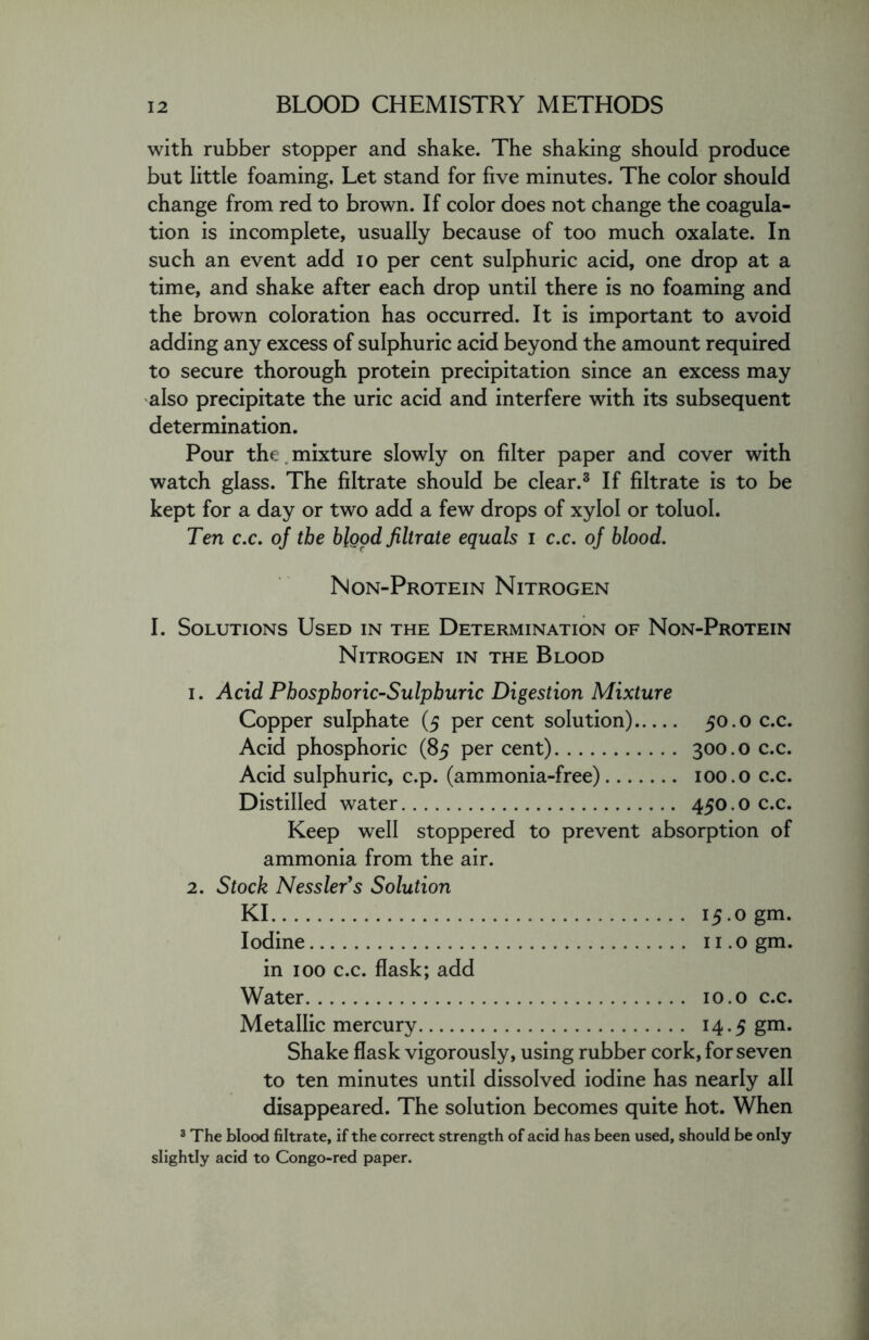 with rubber stopper and shake. The shaking should produce but little foaming. Let stand for five minutes. The color should change from red to brown. If color does not change the coagula- tion is incomplete, usually because of too much oxalate. In such an event add io per cent sulphuric acid, one drop at a time, and shake after each drop until there is no foaming and the brown coloration has occurred. It is important to avoid adding any excess of sulphuric acid beyond the amount required to secure thorough protein precipitation since an excess may also precipitate the uric acid and interfere with its subsequent determination. Pour the . mixture slowly on filter paper and cover with watch glass. The filtrate should be clear.3 If filtrate is to be kept for a day or two add a few drops of xylol or toluol. Ten c.c. of the blood filtrate equals I c.c. of blood. Non-Protein Nitrogen I. Solutions Used in the Determination of Non-Protein Nitrogen in the Blood i. Acid Phosphoric-Sulphuric Digestion Mixture Copper sulphate (5 per cent solution) 50.0 c.c. Acid phosphoric (85 per cent) 300.0 c.c. Acid sulphuric, c.p. (ammonia-free) 100.0 c.c. Distilled water 450.0 c.c. Keep well stoppered to prevent absorption of ammonia from the air. 2. Stock Nessler’s Solution KI 15.0 gm. Iodine n.ogm. in 100 c.c. flask; add Water 10.0 c.c. Metallic mercury 14.5 gm. Shake flask vigorously, using rubber cork, for seven to ten minutes until dissolved iodine has nearly all disappeared. The solution becomes quite hot. When 3 The blood filtrate, if the correct strength of acid has been used, should be only slightly acid to Congo-red paper.