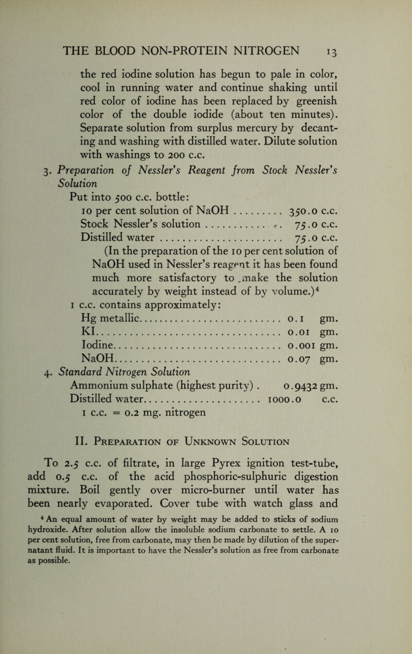 THE BLOOD NON-PROTEIN NITROGEN the red iodine solution has begun to pale in color, cool in running water and continue shaking until red color of iodine has been replaced by greenish color of the double iodide (about ten minutes). Separate solution from surplus mercury by decant- ing and washing with distilled water. Dilute solution with washings to 200 c.c. 3. Preparation 0/ Nessler’s Reagent from Stock Nessler’s Solution Put into 500 c.c. bottle: 10 per cent solution of NaOH 350.0 c.c. Stock Nessler’s solution <. 75.0 c.c. Distilled water 75.0 c.c. (In the preparation of the 10 per cent solution of NaOH used in Nessler’s reagent it has been found much more satisfactory to ,make the solution accurately by weight instead of by volume.)4 1 c.c. contains approximately: Hg metallic 0.1 gm. KI 0.01 gm. Iodine 0.001 gm. NaOH 0.07 gm. 4. Standard Nitrogen Solution Ammonium sulphate (highest purity) . 0.9432 gm. Distilled water 1000.0 c.c. 1 c.c. = 0.2 mg. nitrogen II. Preparation of Unknown Solution To 2.5 c.c. of filtrate, in large Pyrex ignition test-tube, add 0.5 c.c. of the acid phosphoric-sulphuric digestion mixture. Boil gently over micro-burner until water has been nearly evaporated. Cover tube with watch glass and 4 An equal amount of water by weight may be added to sticks of sodium hydroxide. After solution allow the insoluble sodium carbonate to settle. A io per cent solution, free from carbonate, may then be made by dilution of the super- natant fluid. It is important to have the Nessler’s solution as free from carbonate as possible.