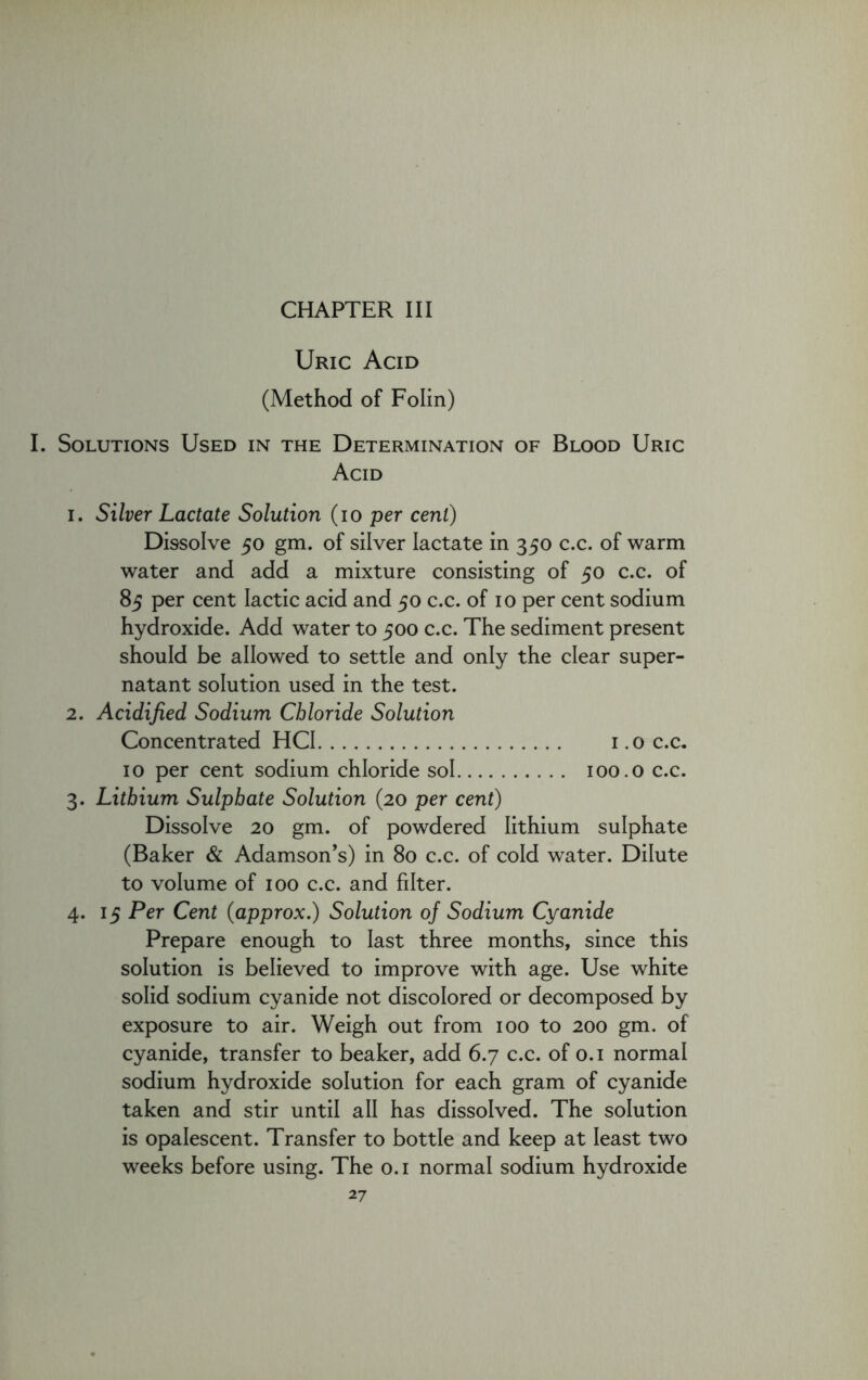 Uric Acid (Method of Folin) I. Solutions Used in the Determination of Blood Uric Acid i. Silver Lactate Solution (io per cent) Dissolve 50 gm. of silver lactate in 350 c.c. of warm water and add a mixture consisting of 50 c.c. of 85 per cent lactic acid and 50 c.c. of 10 per cent sodium hydroxide. Add water to 500 c.c. The sediment present should be allowed to settle and only the clear super- natant solution used in the test. 2. Acidified Sodium Chloride Solution Concentrated HCI 1.0 c.c, 10 per cent sodium chloride sol 100.0 c.c. 3. Lithium Sulphate Solution (20 per cent) Dissolve 20 gm. of powdered lithium sulphate (Baker & Adamson’s) in 80 c.c. of cold water. Dilute to volume of 100 c.c. and filter. 4. 15 Per Cent (approx.) Solution of Sodium Cyanide Prepare enough to last three months, since this solution is believed to improve with age. Use white solid sodium cyanide not discolored or decomposed by exposure to air. Weigh out from 100 to 200 gm. of cyanide, transfer to beaker, add 6.7 c.c. of 0.1 normal sodium hydroxide solution for each gram of cyanide taken and stir until all has dissolved. The solution is opalescent. Transfer to bottle and keep at least two weeks before using. The 0.1 normal sodium hydroxide