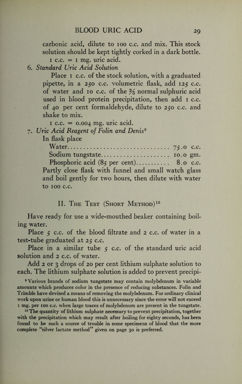 carbonic acid, dilute to ioo c.c. and mix. This stock solution should be kept tightly corked in a dark bottle. i c.c. = i mg. uric acid. 6. Standard Uric Acid Solution Place i c.c. of the stock solution, with a graduated pipette, in a 250 c.c. volumetric flask, add 125 c.c. of water and 10 c.c. of the % normal sulphuric acid used in blood protein precipitation, then add 1 c.c. of 40 per cent formaldehyde, dilute to 250 c.c. and shake to mix. 1 c.c. = 0.004 mg. uric acid. 7. Uric Acid Reagent oj Folin and Denis9 In flask place Water 75.0 c.c. Sodium tungstate 10.0 gm. Phosphoric acid (85 per cent) 8.0 c.c. Partly close flask with funnel and small watch glass and boil gently for two hours, then dilute with water to 100 c.c. II. The Test (Short Method)10 Have ready for use a wide-mouthed beaker containing boil- ing water. Place 5 c.c. of the blood filtrate and 2 c.c. of water in a test-tube graduated at 25 c.c. Place in a similar tube 5 c.c. of the standard uric acid solution and 2 c.c. of water. Add 2 or 3 drops of 20 per cent lithium sulphate solution to each. The lithium sulphate solution is added to prevent precipi- 9 Various brands of sodium tungstate may contain molybdenum in variable amounts which produces color in the presence of reducing substances. Folin and Trimble have devised a means of removing the molybdenum. For ordinary clinical work upon urine or human blood this is unnecessary since the error will not exceed 1 mg. per ioo c.c. when large traces of molybdenum are present in the tungstate. 10 The quantity of lithium sulphate necessary to prevent precipitation, together with the precipitation which may result after boiling for eighty seconds, has been found to be such a source of trouble in some specimens of blood that the more complete “silver lactate method” given on page 30 is preferred.