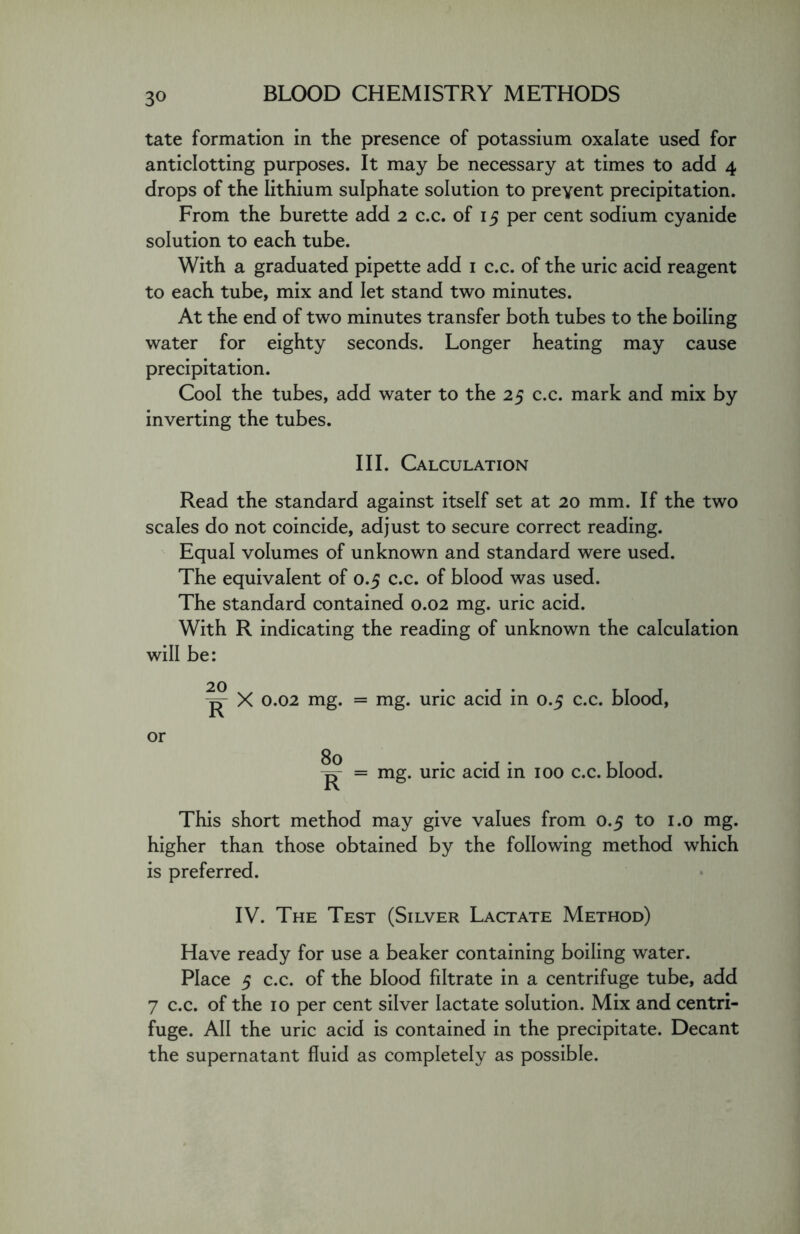 tate formation in the presence of potassium oxalate used for anticlotting purposes. It may be necessary at times to add 4 drops of the lithium sulphate solution to prevent precipitation. From the burette add 2 c.c. of 15 per cent sodium cyanide solution to each tube. With a graduated pipette add 1 c.c. of the uric acid reagent to each tube, mix and let stand two minutes. At the end of two minutes transfer both tubes to the boiling water for eighty seconds. Longer heating may cause precipitation. Cool the tubes, add water to the 25 c.c. mark and mix by inverting the tubes. III. Calculation Read the standard against itself set at 20 mm. If the two scales do not coincide, adjust to secure correct reading. Equal volumes of unknown and standard were used. The equivalent of 0.5 c.c. of blood was used. The standard contained 0.02 mg. uric acid. With R indicating the reading of unknown the calculation will be: 20 p- X 0.02 mg. = mg. uric acid in 0.5 c.c. blood, or -p- = mg. uric acid in 100 c.c. blood. This short method may give values from 0.5 to 1.0 mg. higher than those obtained by the following method which is preferred. IV. The Test (Silver Lactate Method) Have ready for use a beaker containing boiling water. Place 5 c.c. of the blood filtrate in a centrifuge tube, add 7 c.c. of the 10 per cent silver lactate solution. Mix and centri- fuge. All the uric acid is contained in the precipitate. Decant the supernatant fluid as completely as possible.