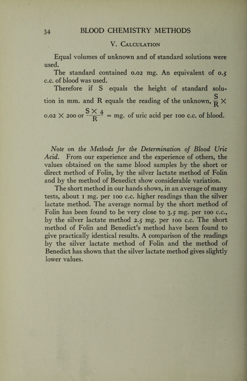 V. Calculation Equal volumes of unknown and of standard solutions were used. The standard contained 0.02 mg. An equivalent of 0.5 c.c. of blood was used. Therefore if S equals the height of standard solu- tion in mm. and R equals the reading of the unknown, ^ X S X 4 0.02 X 200 or —^— = mg. of uric acid per 100 c.c. of blood. Note on the Methods Jor the Determination of Blood Uric Acid. From our experience and the experience of others, the values obtained on the same blood samples by the short or direct method of Folin, by the silver lactate method of Folin and by the method of Benedict show considerable variation. The short method in our hands shows, in an average of many tests, about 1 mg. per 100 c.c. higher readings than the silver lactate method. The average normal by the short method of Folin has been found to be very close to 3.5 mg. per 100 c.c., by the silver lactate method 2.5 mg. per 100 c.c. The short method of Folin and Benedict’s method have been found to give practically identical results. A comparison of the readings by the silver lactate method of Folin and the method of Benedict has shown that the silver lactate method gives slightly lower values.