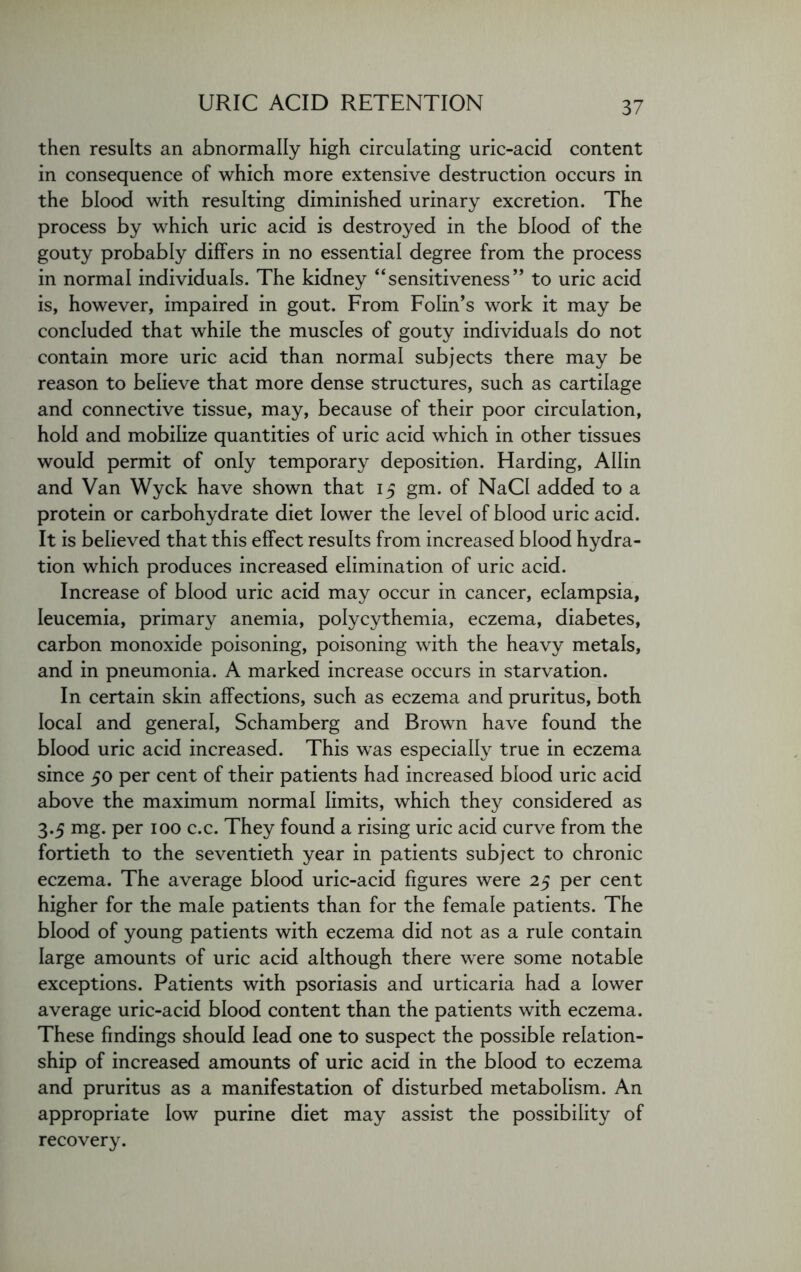 then results an abnormally high circulating uric-acid content in consequence of which more extensive destruction occurs in the blood with resulting diminished urinary excretion. The process by which uric acid is destroyed in the blood of the gouty probably differs in no essential degree from the process in normal individuals. The kidney “sensitiveness” to uric acid is, however, impaired in gout. From Folin’s work it may be concluded that while the muscles of gouty individuals do not contain more uric acid than normal subjects there may be reason to believe that more dense structures, such as cartilage and connective tissue, may, because of their poor circulation, hold and mobilize quantities of uric acid which in other tissues would permit of only temporary deposition. Harding, Allin and Van Wyck have shown that 15 gm. of NaCI added to a protein or carbohydrate diet lower the level of blood uric acid. It is believed that this effect results from increased blood hydra- tion which produces increased elimination of uric acid. Increase of blood uric acid may occur in cancer, eclampsia, Ieucemia, primary anemia, polycythemia, eczema, diabetes, carbon monoxide poisoning, poisoning with the heavy metals, and in pneumonia. A marked increase occurs in starvation. In certain skin affections, such as eczema and pruritus, both local and general, Schamberg and Brown have found the blood uric acid increased. This was especially true in eczema since 50 per cent of their patients had increased blood uric acid above the maximum normal limits, which they considered as 3.5 mg. per 100 c.c. They found a rising uric acid curve from the fortieth to the seventieth year in patients subject to chronic eczema. The average blood uric-acid figures were 25 per cent higher for the male patients than for the female patients. The blood of young patients with eczema did not as a rule contain large amounts of uric acid although there were some notable exceptions. Patients with psoriasis and urticaria had a lower average uric-acid blood content than the patients with eczema. These findings should lead one to suspect the possible relation- ship of increased amounts of uric acid in the blood to eczema and pruritus as a manifestation of disturbed metabolism. An appropriate low purine diet may assist the possibility of recovery.