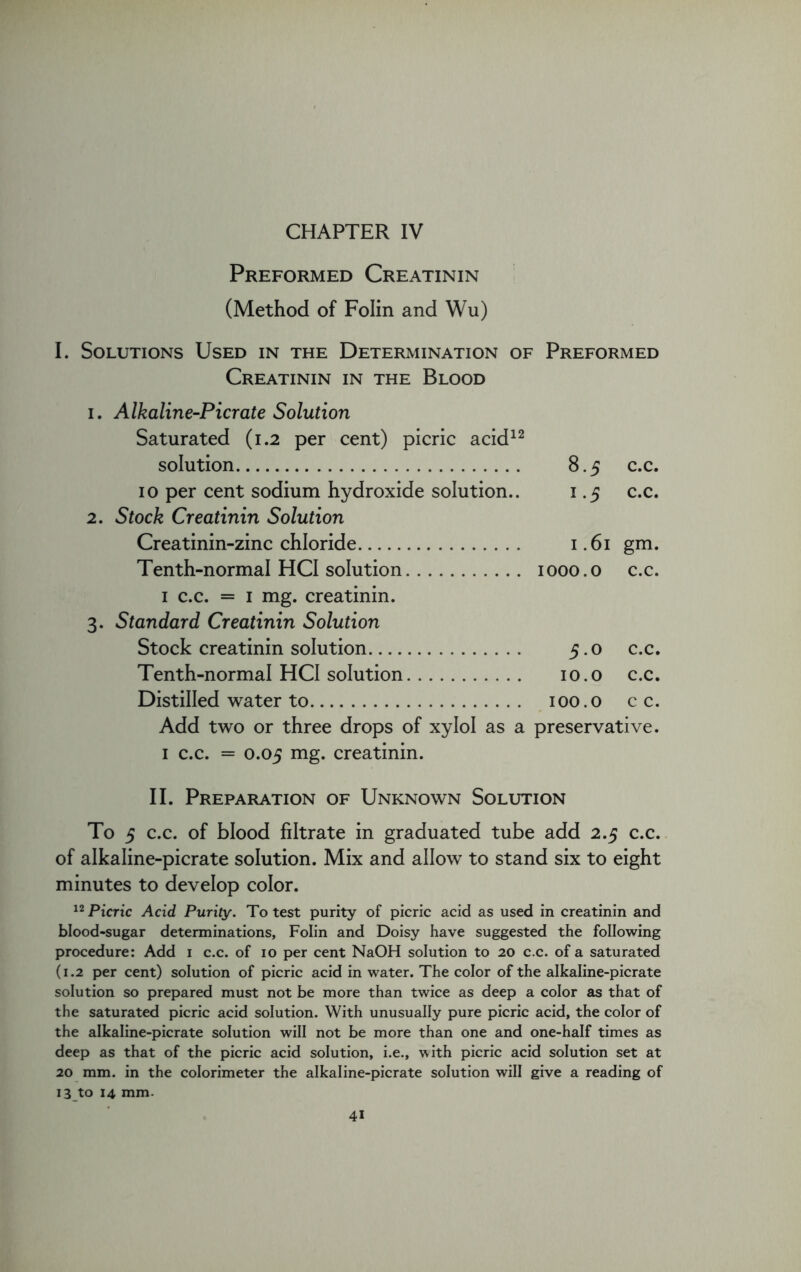 Preformed Creatinin (Method of Folin and Wu) I. Solutions Used in the Determination of Preformed Creatinin in the Blood i. Alkaline-Pier ate Solution Saturated (1.2 per cent) picric acid12 solution 8.5 c.c. 10 per cent sodium hydroxide solution.. 1.5 c.c. 2. Stock Creatinin Solution Creatinin-zinc chloride 1.61 gm. Tenth-normal HCI solution 1000. o c.c. 1 c.c. = 1 mg. creatinin. 3. Standard Creatinin Solution Stock creatinin solution 5.0 c.c. Tenth-normal HCI solution 10.0 c.c. Distilled water to 100.0 c c. Add two or three drops of xylol as a preservative. 1 c.c. = 0.05 mg. creatinin. II. Preparation of Unknown Solution To 5 c.c. of blood filtrate in graduated tube add 2.5 c.c. of alkaline-picrate solution. Mix and allow to stand six to eight minutes to develop color. 12 Picric Acid Purity. To test purity of picric acid as used in creatinin and blood-sugar determinations, Folin and Doisy have suggested the following procedure: Add 1 c.c. of 10 per cent NaOH solution to 20 c.c. of a saturated (1.2 per cent) solution of picric acid in water. The color of the alkaline-picrate solution so prepared must not be more than twice as deep a color as that of the saturated picric acid solution. With unusually pure picric acid, the color of the alkaline-picrate solution will not be more than one and one-half times as deep as that of the picric acid solution, i.e., with picric acid solution set at 20 mm. in the colorimeter the alkaline-picrate solution will give a reading of 13 to 14 mm.