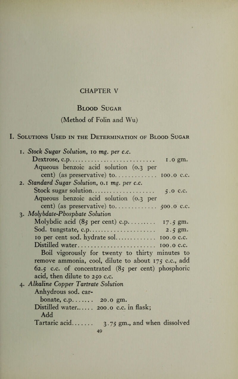 Blood Sugar (Method of Folin and Wu) I. Solutions Used in the Determination of Blood Sugar 1. Stock Sugar Solution, io mg. per c.c. Dextrose, c.p i .0 gm. Aqueous benzoic acid solution (0.3 per cent) (as preservative) to 100.0 c.c. 2. Standard Sugar Solution, 0.1 mg. per c.c. Stock sugar solution 5.0 c.c. Aqueous benzoic acid solution (0.3 per cent) (as preservative) to 500.0 c.c. 3. Molybdate-Phosphate Solution Molybdic acid (85 per cent) c.p 17.5 gm. Sod. tungstate, c.p 2.5 gm. 10 per cent sod. hydrate sol 100.0 c.c. Distilled water 100.0 c.c. Boil vigorously for twenty to thirty minutes to remove ammonia, cool, dilute to about 175 c.c., add 62.5 c.c. of concentrated (85 per cent) phosphoric acid, then dilute to 250 c.c. 4. Alkaline Copper Tartrate Solution Anhydrous sod. car- bonate, c.p 20.0 gm. Distilled water 200.0 c.c. in flask; Add Tartaric acid 3.75 gm., and when dissolved