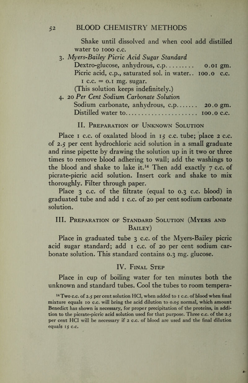 Shake until dissolved and when cool add distilled water to 1000 c.c. 3. Myers-Bailey Picric Acid Sugar Standard Dextro-glucose, anhydrous, c.p 0.01 gm. Picric acid, c.p., saturated sol. in water.. 100.0 c.c. 1 c.c. = 0.1 mg. sugar. (This solution keeps indefinitely.) 4. 20 Per Cent Sodium Carbonate Solution Sodium carbonate, anhydrous, c.p 20.0 gm. Distilled water to 100.0 c.c. II. Preparation of Unknown Solution Place 1 c.c. of oxalated blood in 15 c.c. tube; place 2 c.c. of 2.5 per cent hydrochloric acid solution in a small graduate and rinse pipette by drawing the solution up in it two or three times to remove blood adhering to wall; add the washings to the blood and shake to lake it.14 Then add exactly 7 c.c. of picrate-picric acid solution. Insert cork and shake to mix thoroughly. Filter through paper. Place 3 c.c. of the filtrate (equal to 0.3 c.c. blood) in graduated tube and add 1 c.c. of 20 per cent sodium carbonate solution. III. Preparation of Standard Solution (Myers and Bailey) Place in graduated tube 3 c.c. of the Myers-Bailey picric acid sugar standard; add 1 c.c. of 20 per cent sodium car- bonate solution. This standard contains 0.3 mg. glucose. IV. Final Step Place in cup of boiling water for ten minutes both the unknown and standard tubes. Cool the tubes to room tempera- 14 Two c.c. of 2.5 per cent solution HCI, when added to 1 c.c. of blood when final mixture equals io c.c. will bring the acid dilution to 0.05 normal, which amount Benedict has shown is necessary, for proper precipitation of the proteins, in addi- tion to the picrate-picric acid solution used for that purpose. Three c.c. of the 2.5 per cent HCI will be necessary if 2 c.c. of blood are used and the final dilution equals 15 c.c.