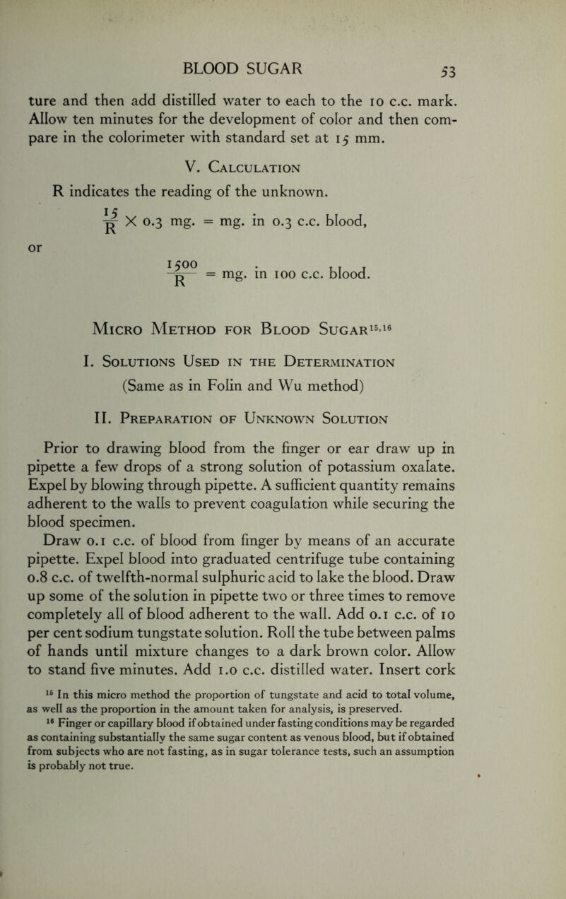 ture and then add distilled water to each to the io c.c. mark. Allow ten minutes for the development of color and then com- pare in the colorimeter with standard set at 15 mm. V. Calculation R indicates the reading of the unknown. I c p- X 0.3 mg. = mg. in 0.3 c.c. blood, or x500 . p = mg. in 100 c.c. blood. Micro Method for Blood Sugar1516 I. Solutions Used in the Determination (Same as in Folin and Wu method) II. Preparation of Unknown Solution Prior to drawing blood from the finger or ear draw up in pipette a few drops of a strong solution of potassium oxalate. Expel by blowing through pipette. A sufficient quantity remains adherent to the walls to prevent coagulation while securing the blood specimen. Draw 0.1 c.c. of blood from finger by means of an accurate pipette. Expel blood into graduated centrifuge tube containing 0.8 c.c. of twelfth-normal sulphuric acid to lake the blood. Draw up some of the solution in pipette two or three times to remove completely all of blood adherent to the wall. Add 0.1 c.c. of 10 per cent sodium tungstate solution. Roll the tube between palms of hands until mixture changes to a dark brown color. Allow to stand five minutes. Add 1.0 c.c. distilled water. Insert cork 15 In this micro method the proportion of tungstate and acid to total volume, as well as the proportion in the amount taken for analysis, is preserved. 16 Finger or capillary blood if obtained under fasting conditions may be regarded as containing substantially the same sugar content as venous blood, but if obtained from subjects who are not fasting, as in sugar tolerance tests, such an assumption is probably not true.