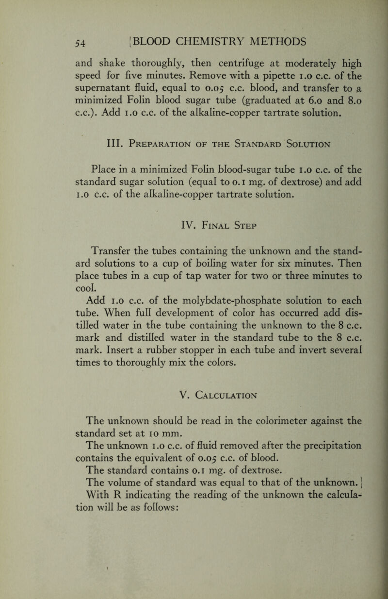 and shake thoroughly, then centrifuge at moderately high speed for five minutes. Remove with a pipette i.o c.c. of the supernatant fluid, equal to 0.05 c.c. blood, and transfer to a minimized Folin blood sugar tube (graduated at 6.0 and 8.0 c.c.). Add 1.0 c.c. of the alkaline-copper tartrate solution. III. Preparation of the Standard Solution Place in a minimized Folin blood-sugar tube 1.0 c.c. of the standard sugar solution (equal to o. 1 mg. of dextrose) and add 1.0 c.c. of the alkaline-copper tartrate solution. IV. Final Step Transfer the tubes containing the unknown and the stand- ard solutions to a cup of boiling water for six minutes. Then place tubes in a cup of tap water for two or three minutes to cool. Add 1.0 c.c. of the molybdate-phosphate solution to each tube. When full development of color has occurred add dis- tilled water in the tube containing the unknown to the 8 c.c. mark and distilled water in the standard tube to the 8 c.c. mark. Insert a rubber stopper in each tube and invert several times to thoroughly mix the colors. V. Calculation The unknown should be read in the colorimeter against the standard set at 10 mm. The unknown 1.0 c.c. of fluid removed after the precipitation contains the equivalent of 0.05 c.c. of blood. The standard contains o. 1 mg. of dextrose. The volume of standard was equal to that of the unknown. ] With R indicating the reading of the unknown the calcula- tion will be as follows: