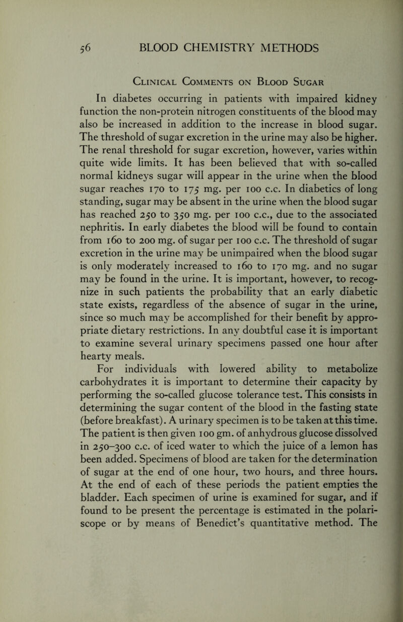 Clinical Comments on Blood Sugar In diabetes occurring in patients with impaired kidney function the non-protein nitrogen constituents of the blood may also be increased in addition to the increase in blood sugar. The threshold of sugar excretion in the urine may also be higher. The renal threshold for sugar excretion, however, varies within quite wide limits. It has been believed that with so-called normal kidneys sugar will appear in the urine when the blood sugar reaches 170 to 175 mg. per 100 c.c. In diabetics of long standing, sugar may be absent in the urine when the blood sugar has reached 250 to 350 mg. per 100 c.c., due to the associated nephritis. In early diabetes the blood will be found to contain from 160 to 200 mg. of sugar per 100 c.c. The threshold of sugar excretion in the urine may be unimpaired when the blood sugar is only moderately increased to 160 to 170 mg. and no sugar may be found in the urine. It is important, however, to recog- nize in such patients the probability that an early diabetic state exists, regardless of the absence of sugar in the urine, since so much may be accomplished for their benefit by appro- priate dietary restrictions. In any doubtful case it is important to examine several urinary specimens passed one hour after hearty meals. For individuals with lowered ability to metabolize carbohydrates it is important to determine their capacity by performing the so-called glucose tolerance test. This consists in determining the sugar content of the blood in the fasting state (before breakfast). A urinary specimen is to be taken at this time. The patient is then given 100 gm. of anhydrous glucose dissolved in 250-300 c.c. of iced water to which the juice of a lemon has been added. Specimens of blood are taken for the determination of sugar at the end of one hour, two hours, and three hours. At the end of each of these periods the patient empties the bladder. Each specimen of urine is examined for sugar, and if found to be present the percentage is estimated in the polari- scope or by means of Benedict’s quantitative method. The