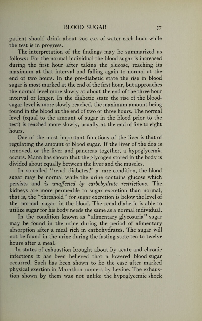 patient should drink about 200 c.c. of water each hour while the test is in progress. The interpretation of the findings may be summarized as follows: For the normal individual the blood sugar is increased during the first hour after taking the glucose, reaching its maximum at that interval and falling again to normal at the end of two hours. In the pre-diabetic state the rise in blood sugar is most marked at the end of the first hour, but approaches the normal level more slowly at about the end of the three hour interval or longer. In the diabetic state the rise of the blood- sugar level is more slowly reached, the maximum amount being found in the blood at the end of two or three hours. The normal level (equal to the amount of sugar in the blood prior to the test) is reached more slowly, usually at the end of five to eight hours. One of the most important functions of the liver is that of regulating the amount of blood sugar. If the liver of the dog is removed, or the liver and pancreas together, a hypoglycemia occurs. Mann has shown that the glycogen stored in the body is divided about equally between the liver and the muscles. In so-called “renal diabetes,” a rare condition, the blood sugar may be normal while the urine contains glucose which persists and is unaffected by carbohydrate restrictions. The kidneys are more permeable to sugar excretion than normal, that is, the “threshold” for sugar excretion is below the level of the normal sugar in the blood. The renal diabetic is able to utilize sugar for his body needs the same as a normal individual. In the condition known as “alimentary glycosuria” sugar may be found in the urine during the period of alimentary absorption after a meal rich in carbohydrates. The sugar will not be found in the urine during the fasting state ten to twelve hours after a meal. In states of exhaustion brought about by acute and chronic infections it has been believed that a lowered blood sugar occurred. Such has been shown to be the case after marked physical exertion in Marathon runners by Levine. The exhaus- tion shown by them was not unlike the hypoglycemic shock