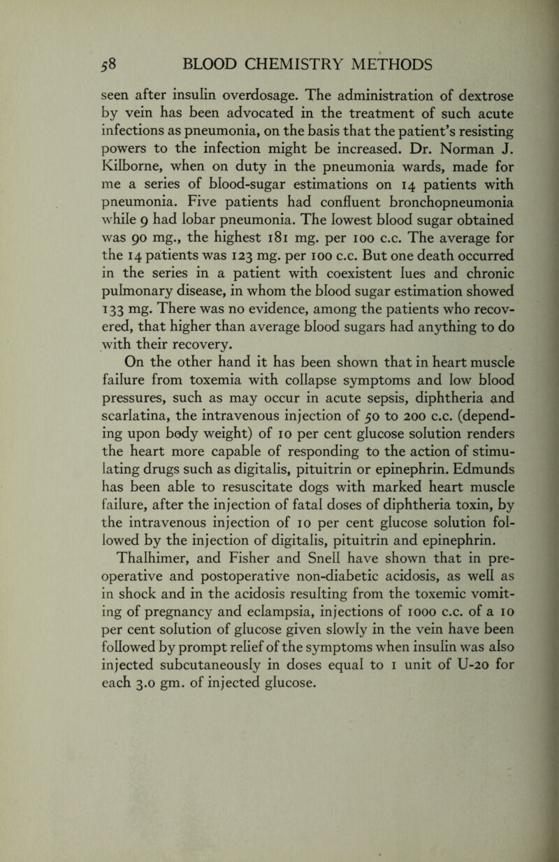 seen after insulin overdosage. The administration of dextrose by vein has been advocated in the treatment of such acute infections as pneumonia, on the basis that the patient’s resisting powers to the infection might be increased. Dr. Norman J. Kilborne, when on duty in the pneumonia wards, made for me a series of blood-sugar estimations on 14 patients with pneumonia. Five patients had confluent bronchopneumonia while 9 had lobar pneumonia. The lowest blood sugar obtained was 90 mg., the highest 181 mg. per 100 c.c. The average for the 14 patients was 123 mg. per 100 c.c. But one death occurred in the series in a patient with coexistent lues and chronic pulmonary disease, in whom the blood sugar estimation showed 133 mg. There was no evidence, among the patients who recov- ered, that higher than average blood sugars had anything to do with their recovery. On the other hand it has been shown that in heart muscle failure from toxemia with collapse symptoms and low blood pressures, such as may occur in acute sepsis, diphtheria and scarlatina, the intravenous injection of 50 to 200 c.c. (depend- ing upon body weight) of 10 per cent glucose solution renders the heart more capable of responding to the action of stimu- lating drugs such as digitalis, pituitrin or epinephrin. Edmunds has been able to resuscitate dogs with marked heart muscle failure, after the injection of fatal doses of diphtheria toxin, by the intravenous injection of 10 per cent glucose solution fol- lowed by the injection of digitalis, pituitrin and epinephrin. Thalhimer, and Fisher and Snell have shown that in pre- operative and postoperative non-diabetic acidosis, as well as in shock and in the acidosis resulting from the toxemic vomit- ing of pregnancy and eclampsia, injections of 1000 c.c. of a 10 per cent solution of glucose given slowly in the vein have been followed by prompt relief of the symptoms when insulin was also injected subcutaneously in doses equal to 1 unit of U-20 for each 3.0 gm. of injected glucose.