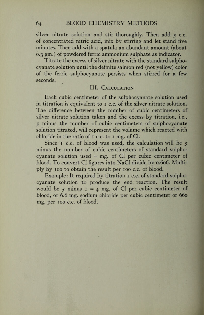 silver nitrate solution and stir thoroughly. Then add 5 c.c. of concentrated nitric acid, mix by stirring and let stand five minutes. Then add with a spatula an abundant amount (about 0.3 gm.) of powdered ferric ammonium sulphate as indicator. Titrate the excess of silver nitrate with the standard sulpho- cyanate solution until the definite salmon red (not yellow) color of the ferric sulphocyanate persists when stirred for a few seconds. III. Calculation Each cubic centimeter of the sulphocyanate solution used in titration is equivalent to 1 c.c. of the silver nitrate solution. The difference between the number of cubic centimeters of silver nitrate solution taken and the excess by titration, i.e., 5 minus the number of cubic centimeters of sulphocyanate solution titrated, will represent the volume which reacted with chloride in the ratio of 1 c.c. to 1 mg. of Cl. Since 1 c.c. of blood was used, the calculation will be 5 minus the number of cubic centimeters of standard sulpho- cyanate solution used = mg. of Cl per cubic centimeter of blood. To convert Cl figures into NaCI divide by 0.606. Multi- ply by 100 to obtain the result per 100 c.c. of blood. Example: It required by titration 1 c.c. of standard sulpho- cyanate solution to produce the end reaction. The result would be 5 minus 1 = 4 mg. of Cl per cubic centimeter of blood, or 6.6 mg. sodium chloride per cubic centimeter or 660 mg. per 100 c.c. of blood.