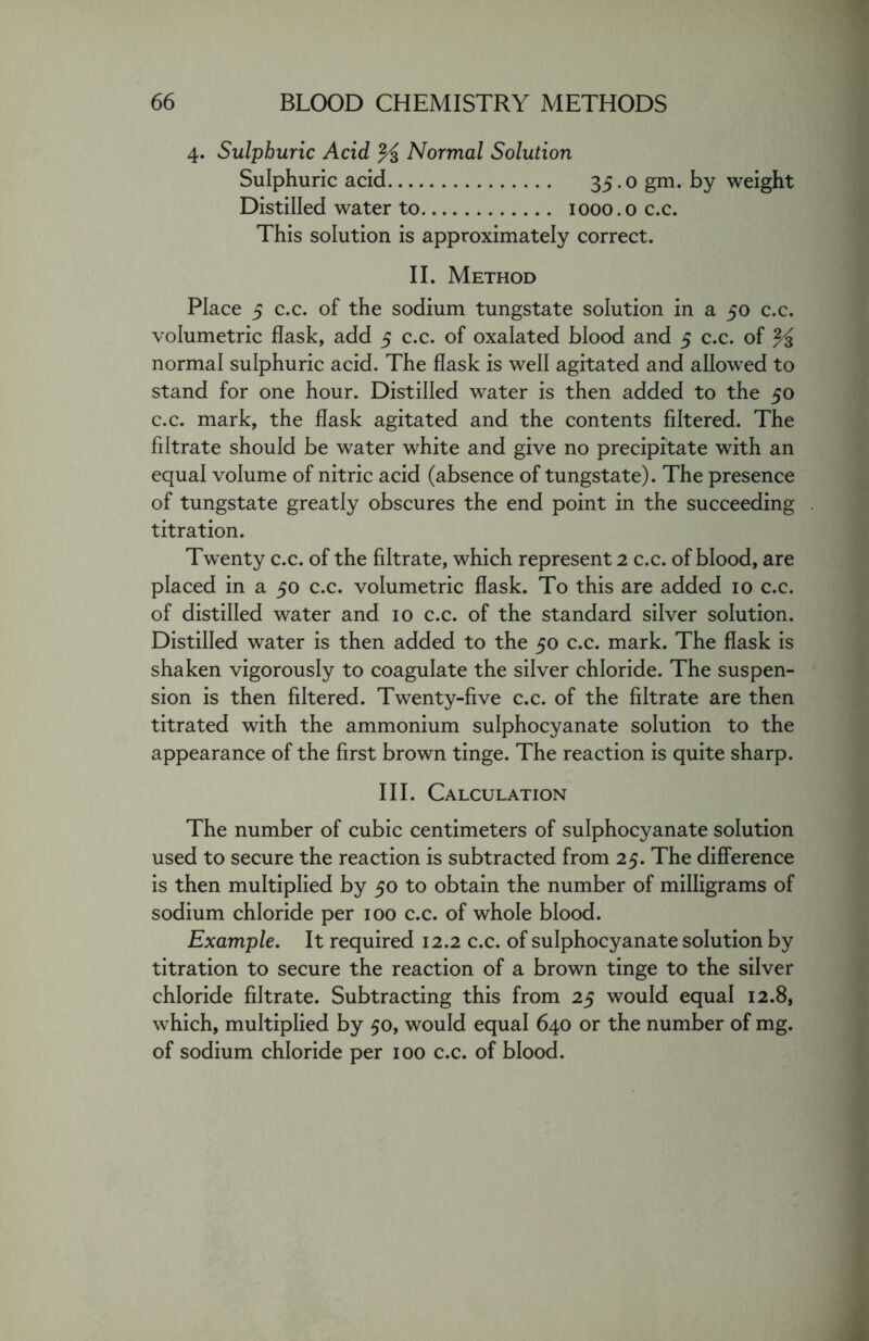4. Sulphuric Acid % Normal Solution Sulphuric acid 35.0 gm. by weight Distilled water to 1000.0 c.c. This solution is approximately correct. II. Method Place 5 c.c. of the sodium tungstate solution in a 50 c.c. volumetric flask, add 5 c.c. of oxalated blood and 5 c.c. of % normal sulphuric acid. The flask is well agitated and allowed to stand for one hour. Distilled water is then added to the 50 c.c. mark, the flask agitated and the contents filtered. The filtrate should be water white and give no precipitate with an equal volume of nitric acid (absence of tungstate). The presence of tungstate greatly obscures the end point in the succeeding titration. Twenty c.c. of the filtrate, which represent 2 c.c. of blood, are placed in a 50 c.c. volumetric flask. To this are added 10 c.c. of distilled water and 10 c.c. of the standard silver solution. Distilled water is then added to the 50 c.c. mark. The flask is shaken vigorously to coagulate the silver chloride. The suspen- sion is then filtered. Twenty-five c.c. of the filtrate are then titrated with the ammonium sulphocyanate solution to the appearance of the first brown tinge. The reaction is quite sharp. III. Calculation The number of cubic centimeters of sulphocyanate solution used to secure the reaction is subtracted from 25. The difference is then multiplied by 50 to obtain the number of milligrams of sodium chloride per 100 c.c. of whole blood. Example. It required 12.2 c.c. of sulphocyanate solution by titration to secure the reaction of a brown tinge to the silver chloride filtrate. Subtracting this from 25 would equal 12.8, which, multiplied by 50, would equal 640 or the number of mg. of sodium chloride per 100 c.c. of blood.